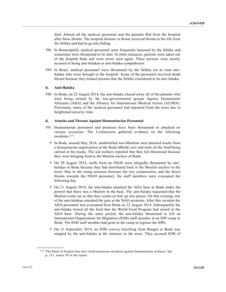 S/2014/928
121/12814-67727
died. Almost all the medical personnel and the patients fled from the hospital
after these threats. The hospital director in Bouar received threats to his life from
the Séléka and had to go into hiding.
588. In Bossemptélé, medical personnel were frequently harassed by the Séléka and
sometimes were threatened to be shot. In other instances, patients were taken out
of the hospital beds and were never seen again. These persons were mostly
accused of being anti-balakas or anti-balaka sympathizers.
589. In Boali, medical personnel were threatened by the Séléka not to treat anti-
balaka who were brought to the hospital. Some of the personnel received death
threats because they treated persons that the Séléka considered to be anti-balaka.
ii. Anti-Balaka
590. In Boda, on 22 August 2014, the anti-balaka chased away all of the patients who
were being treated by the non-governmental groups Agence Humanitaire
Africaine (AHA) and the Alliance for International Medical Action (ALIMA).
Previously, many of the medical personnel had departed from the town due to
heightened security risks.
d. Attacks and Threats Against Humanitarian Personnel
591. Humanitarian personnel and premises have been threatened or attacked on
various occasions. The Commission gathered evidence on the following
incidents:277
• In Boda, around May 2014, unidentified non-Muslims men attacked trucks from
a humanitarian organization at the Boda-Mbaiki axis and stole all the food being
carried in the trucks. The aid workers reported that they felt threatened because
they were bringing food to the Muslim enclave of Boda.
• On 20 August 2014, staffs from an INGO were allegedly threatened by anti-
balakas at Boda because they had distributed food in the Muslim enclave in the
town. Due to the rising tensions between the two communities and the direct
threats towards the INGO personnel, the staff members were evacuated the
following day.
• On 21 August 2014, the anti-balaka attacked the AHA base at Boda under the
pretext that there was a Muslim in the base. The anti-balaka requested that the
Muslim come out so that they could cut him up into pieces. On that evening, one
of the anti-balakas smashed the gate at the NGO premises. After this incident the
AHA personnel was evacuated from Boda on 22 August 2014. Subsequently the
anti-balaka looted all the food that the World Food Program had stored in the
AHA base. During the same period, the anti-balaka threatened to kill an
International Organization for Migration (IOM) staff member at an IDP camp in
Boda. The IOM staff member had gone to the camp to register the IDPs.
• On 11 September 2014, an IOM convoy travelling from Bangui to Boda was
stopped by the anti-balaka at the entrance to the town. They accused IOM of
__________________
277 The Panel of Experts has also listed numerous incidents against humanitarian workers. See
p. 151, annex 59 of the report.
 