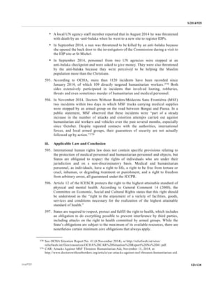 S/2014/928
123/12814-67727
• A local UN agency staff member reported that in August 2014 he was threatened
with death by an -anti-balaka when he went to a new site to register IDPs.
• In September 2014, a nun was threatened to be killed by an anti-balaka because
she opened the back door to the investigators of the Commission during a visit to
the IDP site at St Michel.
• In September 2014, personnel from two UN agencies were stopped at an
anti-balaka checkpoint and were asked to give money. They were also threatened
by the anti-balaka because they were perceived to be helping the Muslim
population more than the Christians.
593. According to OCHA, more than 1120 incidents have been recorded since
January 2014, of which 109 directly targeted humanitarian workers.278 Both
sides extensively participated in incidents that involved looting, robberies,
threats and even sometimes murder of humanitarian and medical personnel.
594. In November 2014, Doctors Without Borders/Médecins Sans Frontières (MSF)
two incidents within two days in which MSF trucks carrying medical supplies
were stopped by an armed group on the road between Bangui and Paoua. In a
public statement, MSF observed that these incidents were “part of a steady
increase in the number of attacks and extortion attempts carried out against
humanitarian aid workers and vehicles over the past several months, especially
since October. Despite repeated contacts with the authorities, international
forces, and local armed groups, their guarantees of security are not actually
followed up by action.”279
iii. Applicable Law and Conclusion
595. International human rights law does not contain specific provisions relating to
the protection of medical personnel and humanitarian personnel and objects, but
States are obligated to respect the rights of individuals who are under their
jurisdiction and on a non-discriminatory basis. Medical and humanitarian
personnel, as individuals, have a right to life, a right to be free from torture or
cruel, inhuman, or degrading treatment or punishment, and a right to freedom
from arbitrary arrest, all guaranteed under the ICCPR.
596. Article 12 of the ICESCR protects the right to the highest attainable standard of
physical and mental health. According to General Comment 14 (2000), the
Committee on Economic, Social and Cultural Rights states that this right should
be understood as the “right to the enjoyment of a variety of facilities, goods,
services and conditions necessary for the realization of the highest attainable
standard of health.”
597. States are required to respect, protect and fulfill the right to health, which includes
an obligation to do everything possible to prevent interference by third parties,
including attacks on the right to health committed by armed groups. While the
State’s obligations are subject to the maximum of its available resources, there are
nonetheless certain minimum core obligations that always apply.
__________________
278 See OCHA Situation Report No. 41 (6 November 2014), at http://reliefweb.int/sites/
reliefweb.int/files/resources/OCHA%20CAR%20Situation%20Report%20No%2041.pdf.
279 CAR: Attacks Against MSF Threaten Humanitarian Aid, November 11, 2014, at
http://www.doctorswithoutborders.org/article/car-attacks-against-msf-threaten-humanitarian-aid.
 