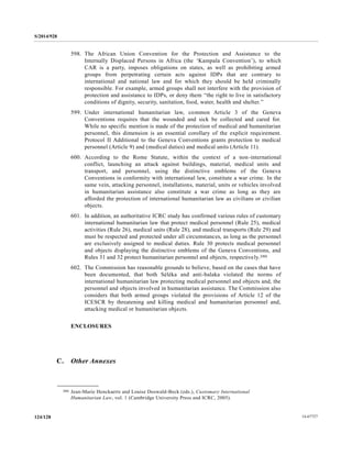 S/2014/928
14-67727124/128
598. The African Union Convention for the Protection and Assistance to the
Internally Displaced Persons in Africa (the ‘Kampala Convention’), to which
CAR is a party, imposes obligations on states, as well as prohibiting armed
groups from perpetrating certain acts against IDPs that are contrary to
international and national law and for which they should be held criminally
responsible. For example, armed groups shall not interfere with the provision of
protection and assistance to IDPs, or deny them “the right to live in satisfactory
conditions of dignity, security, sanitation, food, water, health and shelter.”
599. Under international humanitarian law, common Article 3 of the Geneva
Conventions requires that the wounded and sick be collected and cared for.
While no specific mention is made of the protection of medical and humanitarian
personnel, this dimension is an essential corollary of the explicit requirement.
Protocol II Additional to the Geneva Conventions grants protection to medical
personnel (Article 9) and (medical duties) and medical units (Article 11).
600. According to the Rome Statute, within the context of a non-international
conflict, launching an attack against buildings, material, medical units and
transport, and personnel, using the distinctive emblems of the Geneva
Conventions in conformity with international law, constitute a war crime. In the
same vein, attacking personnel, installations, material, units or vehicles involved
in humanitarian assistance also constitute a war crime as long as they are
afforded the protection of international humanitarian law as civilians or civilian
objects.
601. In addition, an authoritative ICRC study has confirmed various rules of customary
international humanitarian law that protect medical personnel (Rule 25), medical
activities (Rule 26), medical units (Rule 28), and medical transports (Rule 29) and
must be respected and protected under all circumstances, as long as the personnel
are exclusively assigned to medical duties. Rule 30 protects medical personnel
and objects displaying the distinctive emblems of the Geneva Conventions, and
Rules 31 and 32 protect humanitarian personnel and objects, respectively.280
602. The Commission has reasonable grounds to believe, based on the cases that have
been documented, that both Séléka and anti-balaka violated the norms of
international humanitarian law protecting medical personnel and objects and, the
personnel and objects involved in humanitarian assistance. The Commission also
considers that both armed groups violated the provisions of Article 12 of the
ICESCR by threatening and killing medical and humanitarian personnel and,
attacking medical or humanitarian objects.
ENCLOSURES
C. Other Annexes
__________________
280 Jean-Marie Henckaerts and Louise Doswald-Beck (eds.), Customary International
Humanitarian Law, vol. 1 (Cambridge University Press and ICRC, 2005).
 