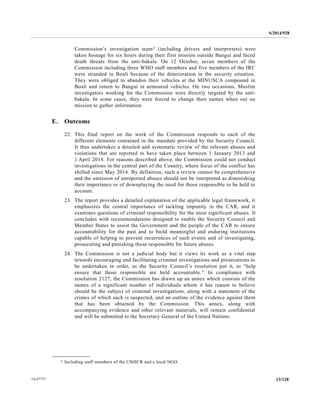 S/2014/928
13/12814-67727
Commission’s investigation team2 (including drivers and interpreters) were
taken hostage for six hours during their first mission outside Bangui and faced
death threats from the anti-bakala. On 12 October, seven members of the
Commission including three WHO staff members and five members of the IRC
were stranded in Boali because of the deterioration in the security situation.
They were obliged to abandon their vehicles at the MINUSCA compound in
Boali and return to Bangui in armoured vehicles. On two occasions, Muslim
investigators working for the Commission were directly targeted by the anti-
bakala. In some cases, they were forced to change their names when out on
mission to gather information.
E. Outcome
22. This final report on the work of the Commission responds to each of the
different elements contained in the mandate provided by the Security Council.
It thus undertakes a detailed and systematic review of the relevant abuses and
violations that are reported to have taken place between 1 January 2013 and
1 April 2014. For reasons described above, the Commission could not conduct
investigations in the central part of the Country, where focus of the conflict has
shifted since May 2014. By definition, such a review cannot be comprehensive
and the omission of unreported abuses should not be interpreted as diminishing
their importance or of downplaying the need for those responsible to be held to
account.
23. The report provides a detailed explanation of the applicable legal framework, it
emphasizes the central importance of tackling impunity in the CAR, and it
examines questions of criminal responsibility for the most significant abuses. It
concludes with recommendations designed to enable the Security Council and
Member States to assist the Government and the people of the CAR to ensure
accountability for the past and to build meaningful and enduring institutions
capable of helping to prevent recurrences of such events and of investigating,
prosecuting and punishing those responsible for future abuses.
24. The Commission is not a judicial body but it views its work as a vital step
towards encouraging and facilitating criminal investigations and prosecutions to
be undertaken in order, as the Security Council’s resolution put it, to “help
ensure that those responsible are held accountable.” In compliance with
resolution 2127, the Commission has drawn up an annex which consists of the
names of a significant number of individuals whom it has reason to believe
should be the subject of criminal investigations, along with a statement of the
crimes of which each is suspected, and an outline of the evidence against them
that has been obtained by the Commission. This annex, along with
accompanying evidence and other relevant materials, will remain confidential
and will be submitted to the Secretary General of the United Nations.
__________________
2 Including staff members of the UNHCR and a local NGO.
 