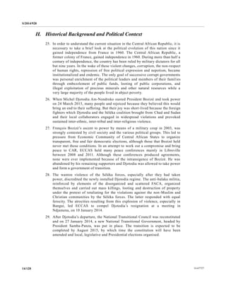 S/2014/928
14-6772714/128
II. Historical Background and Political Context
25. In order to understand the current situation in the Central African Republic, it is
necessary to take a brief look at the political evolution of this nation since it
gained independence from France in 1960. The Central African Republic, a
former colony of France, gained independence in 1960. During more than half a
century of independence, the country has been ruled by military dictators for all
but nine years. In the wake of these violent changes, corruption, the non-respect
of human rights, repression of free political expression and nepotism, became
institutionalized and endemic. The only goal of successive corrupt governments
was personal enrichment of the political leaders and members of their families
through embezzlement of public funds, looting of public corporations, and
illegal exploitation of precious minerals and other natural resources while a
very large majority of the people lived in abject poverty.
26. When Michel Djotodia Am-Nondroko ousted President Bozizé and took power
on 24 March 2013, many people and rejoiced because they believed this would
bring an end to their suffering. But their joy was short-lived because the foreign
fighters which Djotodia and the Séléka coalition brought from Chad and Sudan
and their local collaborators engaged in widespread violations and provoked
sustained inter-ethnic, inter-tribal and inter-religious violence.
27. François Bozizé’s ascent to power by means of a military coup in 2003, was
strongly contested by civil society and the various political groups. This led to
pressure from Economic Community of Central African States to organize
transparent, free and fair democratic elections, although those that Bozizé held
never met those conditions. In an attempt to work out a compromise and bring
peace to CAR, ECCAS held many peace conferences mainly in Libreville
between 2008 and 2011. Although these conferences produced agreements,
none were ever implemented because of the intransigence of Bozizé. He was
abandoned by his remaining supporters and Djotodia was allowed to take power
and form a government of transition.
28. The wanton violence of the Séléka forces, especially after they had taken
power, discredited the newly installed Djotodia regime. The anti-balaka militia,
reinforced by elements of the disorganized and scattered FACA, organized
themselves and carried out mass killings, looting and destruction of property
under the pretext of retaliating for the violations against the non-Muslim and
Christian communities by the Séléka forces. The latter responded with equal
ferocity. The atrocities resulting from this explosion of violence, especially in
Bangui, led ECCAS to compel Djotodia’s resignation at a meeting in
Ndjamena, on 10 January 2014.
29. After Djotodia’s departure, the National Transitional Council was reconstituted
and on 27 January 2014, a new National Transitional Government, headed by
President Samba-Panza, was put in place. The transition is expected to be
completed by August 2015, by which time the constitution will have been
amended and local, legislative and Presidential elections organised.
 