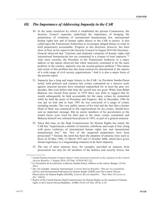 S/2014/928
15/12814-67727
III. The Importance of Addressing Impunity in the CAR
30. In the same resolution by which it established the present Commission, the
Security Council expressly underlined the importance of bringing the
perpetrators of violations of international humanitarian law, international
human rights law and of human rights abuses in the CAR to justice. It also
called upon the Transitional Authorities to investigate alleged abuses in order to
hold perpetrators accountable. Progress in this direction, however, has been
slow, at best. In his report to the Security Council in August 2014 the Secretary-
General observed that “[s]erious and unabated violations of human rights and
international humanitarian law are committed in a climate of total impunity.”3
And, more recently, the President of the Transitional Authority in a major
address to the nation observed that while insecurity continued to be the main
problem in the country, impunity was the second greatest problem.4 The nature
and extent of this problem has also been extensively documented in the reports
of a wide range of civil society organizations.5 And it is also a major focus of
the present report.
31. Impunity has a long and tragic history in the CAR. As President Samba-Panza
noted, both political and common law crimes committed on a massive scale
against innocent persons have remained unpunished for at least the past two
decades. But even before that time the record was not good. When Jean-Bédel
Bokassa was forced from power in 1979 there was little to suggest that he
would subsequently be held accountable for the many crimes he committed
while he held the posts of President and Emperor. But in December 1986 he
was put on trial and in June 1987 he was convicted of a range of crimes
including murder. The very public nature of his trial and the fact that a former
Head of State was sentenced to life imprisonment for his crimes, should have
sent an important message. But no senior members of his government or the
armed forces were tried for their part in the many crimes committed, and
Bokassa himself was released from prison in 1993, as part of a general amnesty.
32. Since that time, as the High Commissioner for Human Rights has noted, the
CAR has “experienced a number of mutinies, rebellions and coups d’état, along
with gross violations of international human rights law and international
humanitarian law,” but “few of the suspected perpetrators have been
prosecuted”.6 Instead, the norm has been the adoption of amnesty laws such as
those of 30 May 1996, 15 March 1997 and 13 October 2008, which have given
formal legitimacy to a longstanding situation of de facto impunity.
33. The last of these amnesty laws, for example, provided an amnesty from
prosecution not only for all members of the defence and security forces, but
__________________
3 United Nations Security Council, Report of the Secretary-General on the situation in the Central
African Republic, 1 August 2014, UN Doc. S/2014/562, [2].
4 La Présidente de la transition, Catherine Samba-Panza, Address to the nation, Bangui, 22 Oct
2014.
5 See, for example, Amnesty International, Central African Republic: Time for Accountability
(2014); and International Federation for Human Rights [FIDH] and The Central African
Observatory for Human Rights [OCDH], Central African Republic: “They Must All Leave or
Die” (2014).
6 Report of the United Nations High Commissioner for Human Rights on the situation of human
rights in the Central African Republic, A/HRC/25/43 (19 Feb. 2014), § 34.
 