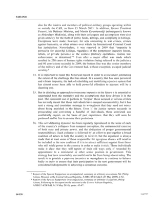 S/2014/928
14-6772716/128
also for the leaders and members of political-military groups operating within
or outside the CAR, as from 15 March 2003. In addition, former President
Patassé, his Defence Minister, and Martin Koumtamadji (subsequently known
as Abdoulaye Miskin(e), along with their colleagues and accomplices were also
given amnesty for the theft of public funds, killings, and complicity in killings.
Exceptions were made, however, for acts amounting to war crimes, crimes
against humanity, or other crimes over which the International Criminal Court
has jurisdiction. Nevertheless, it was reported in 2009 that “impunity is
pervasive for unlawful killings, regardless of the perpetrator (security forces,
rebels, or private persons) or the context (military operations, routine law
enforcement, or detention).”7 Even after a major effort was made which
resulted in 250 cases of human rights violations being referred to the judiciar y
and 80 convictions recorded in 2009, the bottom line was that senior members
of the military and of the Government had, without exception, escaped judicial
scrutiny.8
34. It is important to recall this historical record in order to avoid under-estimating
the extent of the challenge that lies ahead. In a country that has seen persistent
and vibrant impunity, the task of rebuilding and mobilizing a justice system that
has almost never been able to hold powerful offenders to account will be a
daunting one.
35. But in devising an approach to overcome impunity in the future it is essential to
understand both the mentality and the assumptions that have driven it in the
past. The consistent use of pardons to ‘forgive’ those accused of serious crimes
has not only meant that those individuals have escaped accountability, but it has
sent a strong and consistent message to wrongdoers that they need not worry
about being punished in the future. Even if the justice system succeeds in
prosecuting and convicting a handful of individuals, those convicted can
confidently expect, on the basis of past experience, that they will soon be
pardoned and be free to resume their predations.
36. This self-defeating dynamic has been regularly reproduced in the wake of each
of the country’s collapses from rampant corruption, the untrammeled exercise
of both state and private power, and the abdication of proper governmental
responsibilities. Each collapse is followed by an effort to put together a broad
coalition of actors to help the country to recover, but the argument is always
made that at least some of those responsible for egregious abuses will need to
be included in the new coalition if it is to attract sufficient support from those
who still wield power in the country in order to make it stick. Those individuals
make it clear that they will repent of their old ways only if rewarded by
appointment to a ministerial or other senior position in government. This
strategy has been remarkably successful and is far from being absent today. The
result is to provide a perverse incentive to wrongdoers to continue to behave
badly in order to ensure that their participation in the new government will be
considered indispensable to achieving a consensus outcome.
__________________
7 Report of the Special Rapporteur on extrajudicial, summary or arbitrary executions, Mr. Philip
Alston, Mission to the Central African Republic, A/HRC/11/2/Add.3 (27 May 2009), § 52.
8 Report of the Special Rapporteur on extrajudicial, summary or arbitrary executions, Philip
Alston, Follow-up to the report on the mission to the Central African Republic,
A/HRC/14/24/Add.5 (19 May 2010), paras. 45-47.
 