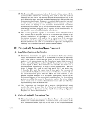 S/2014/928
17/12814-67727
37. The Transitional Government, and indeed all domestic political actors, with the
assistance of the international community, must work to break this cycle of
impunity once and for all. The message needs to be sent that there can be no
deals done in the future with those accused of serious crimes. There will always
be suggestions that because the support of one individual or another is crucial
in order to seal a deal, prosecutions should be abandoned or delayed or pardons
issued. In the vast majority of cases, experience shows that such assessments
will be greatly overstated, and no such deal should be made. In the handful of
cases where this might not be the case, it becomes all the more imperative for
the rule of law to prevail and for impunity to be rejected.
38. Thus a central goal of this report is to document the abuses and violations that
have occurred and to begin the process of accountability by pointing to the
criminal responsibility of perpetrators. As noted in section 6 below, the
international community will need to play a crucial role if the necessary
institutions are to be put in place and provided with the resources they need to
begin to establish a new norm of accountability to replace the presumption of
impunity, which continues to be alive and well in many respects.
IV. The Applicable International Legal Framework
A. Legal Classification of the Situation
39. International humanitarian law applies to the situation in the CAR at all times
during which an armed conflict can be determined to exist under the applicable
rules. These rules are complex and the pattern in the CAR during the period
under review is a complicated one. The Commission has provided in Annex I
below a full legal and factual analysis to justify the conclusions it has reached
in this regard. In brief, the Commission has concluded that there was a
non-international armed conflict taking place on the territory of the CAR from
before 1 January 2013 and up until late March 2013, and again after
4 December 2013 until the present time. It thus applies the provisions of
common Article 3 of the Geneva Conventions of 1949 in those contexts and, for
the initial three-month period when the FACA was still functional, it also
applies Additional Protocol II to the Geneva Conventions, relating to the
Protection of Victims of Non-International Armed Conflicts. For the remaining
periods covered by this report, the Commission analyses the various alleged
abuses only in terms of violations of international human rights law and crimes
against humanity under the Rome Statute.
40. The Commission also concludes that a separate non-international armed
conflict also existed for most if not all of the relevant time between the armed
groups operating in the country and the French forces making up Operation
Sangaris, who arrived in December 2013.
B. Bodies of Applicable International Law
41. The applicable law is also examined in detail in Annex I below. In brief, the
Commission has applied three bodies of international law to the situation in the
CAR. International human rights law, in the forms of both ratified treaties and
 