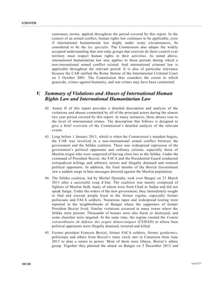 S/2014/928
14-6772718/128
customary norms, applied throughout the period covered by this report. In the
context of an armed conflict, human rights law continues to be applicable, even
if international humanitarian law might, under some circumstances, be
considered to be the lex specialis. The Commission also adopts the widely
accepted understanding that non-state groups that exercise de facto control over
territory must respect human rights in their activities. As noted above,
international humanitarian law also applies to those periods during which a
non-international armed conflict existed. And international criminal law is
applicable throughout the relevant period. It is also of particular relevance
because the CAR ratified the Rome Statute of the International Criminal Court
on 3 October 2001. The Commission thus considers the extent to which
genocide, crimes against humanity, and war crimes may have been committed.
V. Summary of Violations and Abuses of International Human
Rights Law and International Humanitarian Law
42. Annex II of this report provides a detailed description and analysis of the
violations and abuses committed by all of the principal actors during the almost
two year period covered by this report. In many instances, these abuses rose to
the level of international crimes. The description that follows is designed to
give a brief overview of the Commission’s detailed analysis of the relevant
events.
43. Long before 1 January 2013, which is when the Commission’s mandate begins,
the CAR was involved in a non-international armed conflict between the
government and the Séléka coalition. There was widespread repression of the
government’s political opponents and ordinary citizens, especially those of
Muslim origin who were suspected of having close ties to the Séléka. Under the
command of President Bozizé, the FACA and the Presidential Guard conducted
extrajudicial killings and arbitrary arrests and illegally detained and tortured
political opponents. In addition, the final months of the Bozizé Government
saw a sudden surge in hate messages directed against the Muslim population.
44. The Séléka coalition, led by Michel Djotodia, took over Bangui on 23 March
2013 after a successful coup d’état. The coalition was mainly composed of
fighters of Muslim faith, many of whom were from Chad or Sudan and did not
speak Sango. Under the orders of the new government, they immediately sought
to find and execute people loyal to the former regime, especially former
politicians and FACA soldiers. Numerous rapes and widespread looting were
reported in the neighborhoods of Bangui where the supporters of former
President Bozizé lived. Similar violations occurred in many towns where the
Séléka were present. Thousands of houses were also burnt or destroyed, and
some churches were targeted. At the same time, the regime created the Comité
extraordinaire de défense des acquis démocratiques (CEDAD) at whose base
political opponents were illegally detained, tortured and killed.
45. Former president Francois Bozizé, former FACA soldiers, former gendarmes,
politicians and others from Bozizé’s inner circle met in Cameroon from June
2013 to plan a return to power. Most of them were Gbaya, Bozizé’s ethnic
group. Together they planned the attack on Bangui on 5 December 2013 and
 