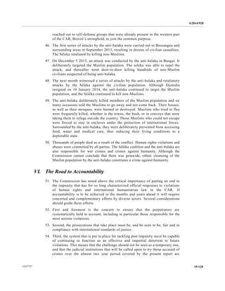 S/2014/928
19/12814-67727
reached out to self-defense groups that were already present in the western part
of the CAR, Bozizé’s stronghold, to join the common purpose.
46. The first series of attacks by the anti-balaka were carried out in Bossangoa and
surrounding areas in September 2013, resulting in dozens of civilian casualties.
The Seleka retaliated by killing non-Muslims.
47. On December 5 2013, an attack was conducted by the anti balaka in Bangui. It
deliberately targeted the Muslim population. The seleka was able to repel the
attack, and thereafter went door-to-door killing hundreds of non-Muslim
civilians suspected of being anti-balaka.
48. The next month witnessed a series of attacks by the anti-balaka and retaliatory
attacks by the Séléka against the civilian population. Although Djotodia
resigned on 10 January 2014, the anti-balaka continued to target the Muslim
population, and the Séléka continued to kill non-Muslims.
49. The anti-balaka deliberately killed members of the Muslim population and on
many occasions told the Muslims to go away and not come back. Their houses,
as well as their mosques, were burned or destroyed. Muslims who tried to flee
were frequently killed, whether in the towns, the bush, or in convoys that were
taking them to refuge outside the country. Those Muslims who could not escape
were forced to stay in enclaves under the protection of international forces.
Surrounded by the anti-balaka, they were deliberately prevented from accessing
food, water and medical care, thus reducing their living conditions to a
deplorable state.
50. Thousands of people died as a result of the conflict. Human rights violations and
abuses were committed by all parties. The Séléka coalition and the anti-balaka are
also responsible for war crimes and crimes against humanity. Although the
Commission cannot conclude that there was genocide, ethnic cleansing of the
Muslim population by the anti-balaka constitutes a crime against humanity.
VI. The Road to Accountability
51. The Commission has noted above the critical importance of putting an end to
the impunity that has for so long characterized official responses to violations
of human rights and international humanitarian law in the CAR. If
accountability is to be achieved in the months and years ahead it will require
concerted and complementary efforts by diverse actors. Several considerations
should guide these efforts.
52. First and foremost is the concern to ensure that the perpetrators are
systematically held to account, including in particular those responsible for the
most serious violations.
53. Second, the prosecutions that take place must be, and be seen to be, fair and in
compliance with international standards of justice.
54. Third, the system that is put in place for tackling past impunity must be capable
of continuing to function as an effective and impartial deterrent to future
violations. This means that the challenge should not be seen as a temporary one,
and that the judicial institutions that will be called upon to try those accused of
crimes over the almost two year period covered by the present report are
 