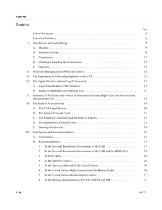S/2014/928
14-677272/128
Contents
Page
List of Acronyms . . . . . . . . . . . . . . . . . . . . . . . . . . . . . . . . . . . . . . . . . . . . . . . . . . . . . . . . . . . . . . . 4
Executive Summary . . . . . . . . . . . . . . . . . . . . . . . . . . . . . . . . . . . . . . . . . . . . . . . . . . . . . . . . . . . . 6
I. Introduction and methodology . . . . . . . . . . . . . . . . . . . . . . . . . . . . . . . . . . . . . . . . . . . . . . . . . . . . 9
A. Mandate . . . . . . . . . . . . . . . . . . . . . . . . . . . . . . . . . . . . . . . . . . . . . . . . . . . . . . . . . . . . . . . . . . 9
B. Methods of Work. . . . . . . . . . . . . . . . . . . . . . . . . . . . . . . . . . . . . . . . . . . . . . . . . . . . . . . . . . . 9
C. Cooperation . . . . . . . . . . . . . . . . . . . . . . . . . . . . . . . . . . . . . . . . . . . . . . . . . . . . . . . . . . . . . . . 12
D. Challenges Faced by the Commission . . . . . . . . . . . . . . . . . . . . . . . . . . . . . . . . . . . . . . . . . . 12
E. Outcome. . . . . . . . . . . . . . . . . . . . . . . . . . . . . . . . . . . . . . . . . . . . . . . . . . . . . . . . . . . . . . . . . . 13
II. Historical Background and Political Context . . . . . . . . . . . . . . . . . . . . . . . . . . . . . . . . . . . . . . . . 14
III. The Importance of Addressing Impunity in the CAR . . . . . . . . . . . . . . . . . . . . . . . . . . . . . . . . . . 15
IV. The Applicable International Legal Framework . . . . . . . . . . . . . . . . . . . . . . . . . . . . . . . . . . . . . . 17
A. Legal Classification of the Situation . . . . . . . . . . . . . . . . . . . . . . . . . . . . . . . . . . . . . . . . . . . 17
B. Bodies of Applicable International Law . . . . . . . . . . . . . . . . . . . . . . . . . . . . . . . . . . . . . . . . 17
V. Summary of Violations and Abuses of International Human Rights Law and International
Humanitarian Law . . . . . . . . . . . . . . . . . . . . . . . . . . . . . . . . . . . . . . . . . . . . . . . . . . . . . . . . . . . . . . 18
VI. The Road to Accountability . . . . . . . . . . . . . . . . . . . . . . . . . . . . . . . . . . . . . . . . . . . . . . . . . . . . . . 19
A. The CAR Legal System . . . . . . . . . . . . . . . . . . . . . . . . . . . . . . . . . . . . . . . . . . . . . . . . . . . . . 20
B. The Special Criminal Court . . . . . . . . . . . . . . . . . . . . . . . . . . . . . . . . . . . . . . . . . . . . . . . . . . 21
C. The Sanctions Committee and the Panel of Experts. . . . . . . . . . . . . . . . . . . . . . . . . . . . . . . 23
D. The International Criminal Court. . . . . . . . . . . . . . . . . . . . . . . . . . . . . . . . . . . . . . . . . . . . . . 23
E. Drawing Conclusions . . . . . . . . . . . . . . . . . . . . . . . . . . . . . . . . . . . . . . . . . . . . . . . . . . . . . . . 24
VII. Conclusions and Recommendations. . . . . . . . . . . . . . . . . . . . . . . . . . . . . . . . . . . . . . . . . . . . . . . . 25
A. Conclusions . . . . . . . . . . . . . . . . . . . . . . . . . . . . . . . . . . . . . . . . . . . . . . . . . . . . . . . . . . . . . . . 25
B. Recommendations . . . . . . . . . . . . . . . . . . . . . . . . . . . . . . . . . . . . . . . . . . . . . . . . . . . . . . . . . . 27
1. To the National Transitional Government of the CAR . . . . . . . . . . . . . . . . . . . . . . . . 27
2. To the National Transitional Government of the CAR and the MINUSCA . . . . . . . . 28
3. To MINUSCA . . . . . . . . . . . . . . . . . . . . . . . . . . . . . . . . . . . . . . . . . . . . . . . . . . . . . . . . . 28
4. To the Security Council . . . . . . . . . . . . . . . . . . . . . . . . . . . . . . . . . . . . . . . . . . . . . . . . . 28
5. To the Secretary-General of the United Nations . . . . . . . . . . . . . . . . . . . . . . . . . . . . . 30
6. To the United Nations High Commissioner for Human Rights . . . . . . . . . . . . . . . . . . 30
7. To the United Nations Human Rights Council . . . . . . . . . . . . . . . . . . . . . . . . . . . . . . . 31
8. To the Regional Organisations (AU, EU, ECCAS and OIF) . . . . . . . . . . . . . . . . . . . . 31
 