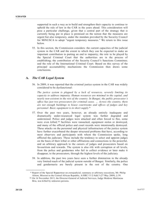 S/2014/928
14-6772720/128
supported in such a way as to build and strengthen their capacity to continue to
uphold the rule of law in the CAR in the years ahead. This consideration will
pose a particular challenge, given that a central part of the strategy that is
currently being put in place is premised on the notion that the measures are
urgent but also temporary, under the mandate provided by the Security Council
for MINUSCA to adopt “urgent temporary measures.” We return to this issue
below.
55. In this section, the Commission considers: the current capacities of the judicial
system in the CAR and the extent to which they can be expected to make an
important contribution to putting an end to impunity; the role to be played by
the Special Criminal Court that the authorities are in the process of
establishing; the contribution of the Security Council’s Sanctions Committee;
and the role of the International Criminal Court. Based on this survey of the
principal accountability mechanisms the Commission then draws some
conclusions.
A. The CAR Legal System
56. In 2009, it was reported that the criminal justice system in the CAR was widely
considered to be dysfunctional:
The justice system is plagued by a lack of resources, severely limiting its
capacity to address impunity. Human resources are minimal in the capital, and
nearly non-existent in the rest of the country. In Bangui, the public prosecutor’s
office has just two prosecutors for criminal cases. … Across the country, there
are not enough buildings to house courtrooms and offices of judges and key
personnel. Basic equipment is in short supply.9
57. Over the past two years, however, an already entirely inadequate and
dramatically under-resourced legal system was further degraded and
undermined. Police and judges were attacked and often forced to flee, some
were even killed,10 facilities were ransacked, equipment stolen or destroyed,
and many of the official police and court records were intentionally destroyed.
These attacks on the personnel and physical infrastructure of the justice system
have further exacerbated the deeper structural problems that have, according to
most observers and participants with whom the Commission spoke, long
afflicted the judiciary. These include the tendency to select and appoint judges
on the basis of their tribal or other affiliations and connections to the powerful,
and an arbitrary approach to the careers of judges and prosecutors based on
favouritism and rewards. The system is also rife with corruption at all levels,
from the police and gendarmes who fail to collect evidence or later make it
disappear, to the prosecutors, through the highest levels of the judiciary.
58. In addition, the past two years have seen a further diminution in the already
very limited reach of the judicial system outside of Bangui. Similarly, the police
and gendarmerie are barely present in the rest of the country. One
__________________
9 Report of the Special Rapporteur on extrajudicial, summary or arbitrary executions, Mr. Philip
Alston, Mission to the Central African Republic, A/HRC/11/2/Add.3 (27 May 2009), § 59.
10 On 16 November 2013, the Director-General of Judicial Services, Judge Modeste Martineau
Bria, was killed by unknown persons.
 