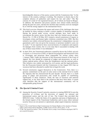 S/2014/928
21/12814-67727
knowledgeable observer of the justice system told the Commission that “in the
interior of the country, nothing is working. The situation is chaotic due to the
complete absence of authorities and respect for law and order.” The Bar
consists of a total of 122 registered lawyers, all of whom are based in Bangui.
In addition, the detention and prison systems were almost totally destroyed
during the past two years, and the few facilities that currently exist are managed
by or with the strong support of, the international forces.
59. This brief overview illustrates the nature and extent of the challenges that must
be tackled by those seeking to build a system capable of attacking impunity.
During the period under review, several attempts have been made to
reinvigorate the justice sector, but they have had very limited success to date.
Decree No. 13-100 of 20 May 2013 created a mixed commission of inquiry to
investigate crimes and human rights violations committed since 2004. But this
initiative was widely criticized because the commission’s independence was not
guaranteed, and it was not given the resources or premises needed to carry out
its work.11 It was reported to have received dozens of complaints and requests
for damages from victims, but it is not clear that it succeeded in dealing with
any of these issues before it was disbanded.12
60. In April 2014, the Transitional authorities created by decree the Cellule spéciale
d’enquête et d’instruction (CSEI, or Special Investigation and Instruction Unit)
to investigate and prosecute those responsible for serious crimes since
1 January 2004. Under the direction of the Prosecutor-General of the Court of
Appeal, the Unit should be composed of judges and prosecutors, as well as
twenty judicial police officers from the Gendarmerie and the national police.
This initiative was widely welcomed by civil society and the legal profession,
but the Prosecutor-General told the Commission in late August 2014 that no
resources had been allocated to enable him to begin his work.
61. Several conclusions suggest themselves to the Commission. First, there is a
genuine commitment on the part of some actors at the national level to tackle
the impunity that has characterized the past decade. Second, there is a small
group of judges and prosecutors who would be capable of contributing
significantly to these initiatives. Third, the lack of resources and material
support has, so far, been fatal to the initiatives that have been taken. It seems
clear therefore that the support of the international community will be
indispensable going forward.
B. The Special Criminal Court
62. Among the Security Council’s priority concerns in creating MINUSCA were the
protection of civilians and the provision of support for national and
international justice and the rule of law. The Council thus provided that
MINUSCA may, “within the limits of its capacities and areas of deployment, at
the formal request of the Transitional Authorities and in areas where national
security forces are not present or operational, adopt urgent temporary measures
__________________
11 Report of the United Nations High Commissioner for Human Rights on the situation of human
rights in the Central African Republic, A/HRC/25/43 (19 Feb. 2014), paras. 37-38.
12 “CAR: The Search for Justice”, Irin, 30 October 2014, at http://www.irinnews.org/report/100773/
car-s-search-for-justice.
 