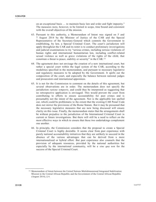 S/2014/928
14-6772722/128
on an exceptional basis … to maintain basic law and order and fight impunity.”
The measures were, however, to be limited in scope, time bound and consistent
with the overall objectives of the mission.
63. Pursuant to this authority, a Memorandum of Intent was signed on 5 and
7 August 2014 by the Minister of Justice of the CAR and the Special
Representative of the Secretary-General which commits the Government to
establishing, by law, a Special Criminal Court. The court’s jurisdiction will
apply throughout the CAR and its remit is to conduct preliminary investigations
and judicial examinations to try “serious crimes, including serious violations of
human rights and international humanitarian law, including conflict-related
sexual violence as well as grave violations of the rights of the child, that
constitute a threat to peace, stability or security” in the CAR.13
64. The agreement does not envisage the creation of a new international court, but
rather a special court within the legal system of the CAR, according to the
modalities specified in the memorandum, and pursuant to necessary legislative
and regulatory measures to be adopted by the Government. It spells out the
composition of the court, and especially the balance between national judges
and prosecutors and international appointees.
65. It is not for the Commission to comment on the details of this agreement, but
several observations are in order. The memorandum does not specify the
jurisdiction ratione temporis, and could thus be interpreted as suggesting that
no retrospective application is envisaged. This would prevent the court from
contributing to efforts to ensure accountability for past crimes and is
presumably not the intent of the agreement. Nor is the applicable law spelled
out, which could be problematic to the extent that the existing CAR Penal Code
does not mirror the provisions of the Rome Statute. But it may be presumed that
the necessary legislative measures that are now being discussed will ensure
clarity on this issue. Finally, the memorandum states that the arrangements shall
be without prejudice to the jurisdiction of the International Criminal Court in
current or future investigations. But there will still be a need to reflect on the
most effective ways in which to ensure that these two undertakings complement
one another.
66. In principle, the Commission considers that the proposal to create a Special
Criminal Court is highly desirable. It seems clear from past experience with
purely national accountability initiatives that they are unlikely to succeed in the
absence of the various advantages that can be derived from a more
internationalized or hybrid effort. But past experience also counsels that the
provision of adequate resources, provided by the national authorities but
especially by the international community, will be a sine qua non for the
success of the Special Criminal Court.
__________________
13 Memorandum of Intent between the United Nations Multidimensional Integrated Stabilization
Mission in the Central African Republic and the Government of the Central African Republic
(August 2014), § 4.
 