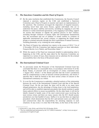 S/2014/928
23/12814-67727
C. The Sanctions Committee and the Panel of Experts
67. By the same resolution that established this Commission, the Security Council
imposed a sanctions regime on the CAR, and established a Sanctions
Committee and a Panel of Experts to monitor and report on implementation of
the sanctions. The resolution envisaged the imposition of targeted measures,
including travel bans and assets freezes, against individuals who act to
undermine the peace, stability and security, including by engaging in acts that
threaten or violate transitional agreements, or by engaging or providing, support
for actions that threaten or impede the political process or fuel violence,
including through violations of human rights and international humanitarian
law, the recruitment and use of children in armed conflict in violation of
applicable international law, sexual violence, or supporting the illegal armed
groups or criminal networks through the illicit exploitation of natural resources,
including diamonds, or by violating the arms embargo.
68. The Panel of Experts has submitted two reports in the course of 2014.14 As of
4 November 2014 the Committee had imposed sanctions on three individuals:
François Bozizé, Levy Yakété, and Nourredine Adam.15
69. While the reports of the Panel are immensely helpful in understanding what is
happening in the CAR, and the steps taken by the Sanctions Committee are
important in a variety of ways, these measures are no substitute for the criminal
accountability that is the focus of the present report.
D. The International Criminal Court
70. As previously noted, the Prosecutor of the International Criminal Court has
concluded that there is a reasonable basis, in accordance with Article 53 of the
Rome Statute, to proceed with an investigation of crimes committed since
1 August 2012. Article 1 of the Statute provides that the Court’s jurisdiction
shall be complementary to that of national criminal jurisdictions, and Article 5
specifies that it shall be limited to the most serious crimes of concern to the
international community as a whole.
71. It is not for the Commission to undertake a detailed analysis of the relationship
between the work of the International Criminal Court and that of the Special
Criminal Court. On the one hand, the latter will be able to try many more
alleged perpetrators, has the advantage of being closer to the local population,
and will be able to establish important precedents that should continue to guide
future judicial efforts to ensure accountability. On the other hand, it will not be
ideally situated to handle some of the most controversial cases involving the
most serious crimes and there are many reasons why the ICC should assume
jurisdiction over that handful of cases. Suffice it to say that there are important
precedents which demonstrate that the ICC and national courts can effectively
and constructively share the responsibility for attacking impunity in such
situations. In any event, it is clear that if the State, on the basis of the work of
__________________
14 S/2014/452 (1 July 2014); and S/2014/762 (29 October 2014).
15 “The list established and maintained by the 2127 (2003) Committee”, at http://www.un.org/sc/
committees/2127/pdf/2127.pdf.
 