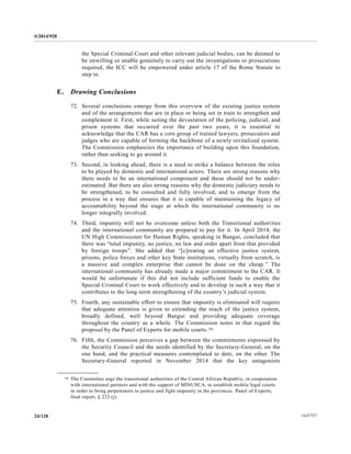 S/2014/928
14-6772724/128
the Special Criminal Court and other relevant judicial bodies, can be deemed to
be unwilling or unable genuinely to carry out the investigations or prosecutions
required, the ICC will be empowered under article 17 of the Rome Statute to
step in.
E. Drawing Conclusions
72. Several conclusions emerge from this overview of the existing justice system
and of the arrangements that are in place or being set in train to strengthen and
complement it. First, while noting the devastation of the policing, judicial, and
prison systems that occurred over the past two years, it is essential to
acknowledge that the CAR has a core group of trained lawyers, prosecutors and
judges who are capable of forming the backbone of a newly revitalized system.
The Commission emphasizes the importance of building upon this foundation,
rather than seeking to go around it.
73. Second, in looking ahead, there is a need to strike a balance between the roles
to be played by domestic and international actors. There are strong reasons why
there needs to be an international component and these should not be under-
estimated. But there are also strong reasons why the domestic judiciary needs to
be strengthened, to be consulted and fully involved, and to emerge from the
process in a way that ensures that it is capable of maintaining the legacy of
accountability beyond the stage at which the international community is no
longer integrally involved.
74. Third, impunity will not be overcome unless both the Transitional authorities
and the international community are prepared to pay for it. In April 2014, the
UN High Commissioner for Human Rights, speaking in Bangui, concluded that
there was “total impunity, no justice, no law and order apart from that provided
by foreign troops”. She added that “[c]reating an effective justice system,
prisons, police forces and other key State institutions, virtually from scratch, is
a massive and complex enterprise that cannot be done on the cheap.” The
international community has already made a major commitment to the CAR. It
would be unfortunate if this did not include sufficient funds to enable the
Special Criminal Court to work effectively and to develop in such a way that it
contributes to the long-term strengthening of the country’s judicial system.
75. Fourth, any sustainable effort to ensure that impunity is eliminated will require
that adequate attention is given to extending the reach of the justice system,
broadly defined, well beyond Bangui and providing adequate coverage
throughout the country as a whole. The Commission notes in that regard the
proposal by the Panel of Experts for mobile courts.16
76. Fifth, the Commission perceives a gap between the commitments expressed by
the Security Council and the needs identified by the Secretary-General, on the
one hand, and the practical measures contemplated to date, on the other. The
Secretary-General reported in November 2014 that the key antagonists
__________________
16 The Committee urge the transitional authorities of the Central African Republic, in cooperation
with international partners and with the support of MINUSCA, to establish mobile legal courts
in order to bring perpetrators to justice and fight impunity in the provinces. Panel of Experts,
final report, § 223 (j).
 