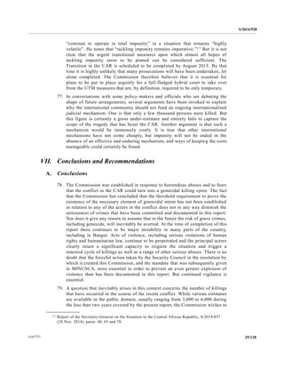 S/2014/928
25/12814-67727
“continue to operate in total impunity” in a situation that remains “highly
volatile”. He notes that “tackling impunity remains imperative.”17 But it is not
clear that the urgent transitional measures upon which almost all hopes of
tackling impunity seem to be pinned can be considered sufficient. The
Transition in the CAR is scheduled to be completed by August 2015. By that
time it is highly unlikely that many prosecutions will have been undertaken, let
alone completed. The Commission therefore believes that it is essential for
plans to be put in place urgently for a full-fledged hybrid court to take over
from the UTM measures that are, by definition, required to be only temporary.
77. In conversations with some policy-makers and officials who are debating the
shape of future arrangements, several arguments have been invoked to explain
why the international community should not fund an ongoing internationalized
judicial mechanism. One is that only a few thousand persons were killed. But
this figure is certainly a gross under-estimate and entirely fails to capture the
scope of the tragedy that has beset the CAR. Another argument is that such a
mechanism would be immensely costly. It is true that other international
mechanisms have not come cheaply, but impunity will not be ended in the
absence of an effective and enduring mechanism, and ways of keeping the costs
manageable could certainly be found.
VII. Conclusions and Recommendations
A. Conclusions
78. The Commission was established in response to horrendous abuses and to fears
that the conflict in the CAR could turn into a genocidal killing spree. The fact
that the Commission has concluded that the threshold requirement to prove the
existence of the necessary element of genocidal intent has not been established
in relation to any of the actors in the conflict does not in any way diminish the
seriousness of crimes that have been committed and documented in this report.
Nor does it give any reason to assume that in the future the risk of grave crimes,
including genocide, will inevitably be averted. At the time of completion of this
report there continues to be major instability in many parts of the country,
including in Bangui. Acts of violence, including serious violations of human
rights and humanitarian law, continue to be perpetrated and the principal actors
clearly retain a significant capacity to reignite the situation and trigger a
renewed cycle of killings as well as a range of other serious abuses. There is no
doubt that the forceful action taken by the Security Council in the resolution by
which it created this Commission, and the mandate that was subsequently given
to MINUSCA, were essential in order to prevent an even greater explosion of
violence than has been documented in this report. But continued vigilance is
essential.
79. A question that inevitably arises in this context concerns the number of killings
that have occurred in the course of the recent conflict. While various estimates
are available in the public domain, usually ranging from 3,000 to 6,000 during
the less than two years covered by the present report, the Commission wishes to
__________________
17 Report of the Secretary-General on the Situation in the Central African Republic, S/2014/857
(28 Nov. 2014), paras. 40, 65 and 70.
 