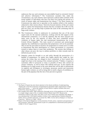 S/2014/928
14-6772726/128
underscore that any such estimates are unavoidably based on extremely limited
and selective information.18 The Commission considers that, under the
circumstances, any such statistics must represent a radical under-estimate of the
actual number of individuals who have lost their lives during this period as a
result of human rights and humanitarian law abuses.19 For those reasons the
Commission has opted not to speculate on the numbers killed or the numbers
subjected to other serious abuses. Narrowly-focused statistics of this sort cannot
hope to capture the humanitarian disaster that has overtaken the CAR over the
past two years, nor can they help to predict the scale of the continuing risks of
large-scale violence.
80. The Commission wishes to underscore its conclusion that one of the most
urgent tasks for the national authorities, working with the full support of the
international community, is to end the impunity that has been enjoyed over
many years by the vast majority of those who have committed serious
violations of human rights law and international humanitarian law in the
Central African Republic. This track record of consistent and uninterrupted
impunity has established an expectation that perpetrators will not be punished.
This in turn has provided an incentive for perpetrators to remain active in order
to demonstrate that their participation in a future government is a necessary
reward to induce them to cease their predations. The notions that killings or
other abuses can pave the way to cabinet portfolios or other rewards must be
definitively put to rest.
81. Impunity cannot be brought to an end solely through the prosecution of a
handful of perpetrators, no matter how highly placed they might be, how
serious the crimes they are alleged to have committed, or how central they
might have been in the running of the criminal networks.20 Rather, it requires a
systematic effort to prosecute as many as possible of those who carried out
serious violations, as well as those who ordered such acts. It also requires the
building up of a legal system in the years ahead that will be able to demonstrate
its capacity and willingness to investigate, prosecute, punish and incarcerate
human rights violators, as well as being able to instill a degree of confidence on
the part of the populace that the rule of law prevails in general.
__________________
18 The Panel of Experts has also drawn attention to the chronic problems of underreporting,
“largely due to the lack of presence of humanitarian and human rights organizations in large
parts of the country …,” and to the inability of local NGOs to register incidents that occur.
S/2014/762, Annex 64, paras. 3, 7 and 11.
19 One example must suffice. MSF undertook a thorough survey of the population of CAR refugees
in a single refugee camp in Silo, in southern Chad in March-April 2014. Based on the
testimonies of those in the camp, more than 57 per cent of whom were originally from Bangu, it
was calculated that 2,100 family members of those in the camp had been violently killed (by
bullets, knives, grenade explosions, or mortar fire. MSF, Central African Refugees in Chad and
Cameroon: “Suitcase or Coffin” (2014).
20 Report of the Special Rapporteur on the promotion of truth, justice, reparation and guarantees of
non-recurrence, analyzing “prosecutions as part of a comprehensive transitional justice policy.”
A/HRC/27/56 (27 August 2014).
 