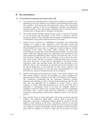 S/2014/928
27/12814-67727
B. Recommendations
1) To the National Transitional Government of the CAR
a) The Commission recommends that a high priority should be accorded to the
rebuilding of all of the elements of an effective and functioning legal system.
This includes a well-trained and well-armed police force, with a specialized
investigative capacity, as well as an independent, qualified, and adequately
resourced judiciary. The reach of these institutions must be national, and not
confined solely to Bangui and its immediate surroundings;
b) The Central African Republic should become a party to both the Convention
on the Prevention and Punishment of the Crime of Genocide, and the
Convention against Torture and Other Cruel, Inhuman or Degrading Treatment
or Punishment, along with the Optional Protocol to the latter.
c) Another proven technique for establishing accountability and undermining
impunity is to create a truth commission. Given that many crimes will
inevitably go unpunished in the conditions that have prevailed in the Central
African Republic in recent years, it is important to seek to produce a detailed
accounting of the crimes and human rights violations that have been
committed and to permit the victims and their family members to recount their
stories. While more elaborate goals have additionally been entrusted to some
truth commissions established in other countries in the past few years, it is not
clear that these models are likely to be affordable or successful in the short-
term in this context. The key is to initiate a sustainable process that will, over
time, grow and evolve in ways that are meaningful to the Central African
community, rather than imitating models that have been developed in very
different contexts. The Commission recommends that the Government invite
the Special Rapporteur on the promotion of truth, justice, reparation and
guarantees of non-recurrence to visit and make recommendations as to the
most effective strategy to be pursued under the circumstances.
d) Another transitional justice-related issue which is also directly linked to the
fight against impunity concerns the possibility of vetting candidates for
national political office, including for the office of President of the Republic.
The Commission recommends that the transitional authorities consider
requiring such candidates to make a formal statement attesting to the fact that
they were not responsible for or complicit in, serious crimes or gross
violations of human rights and humanitarian law. In the event that such a
declaration is subsequently shown to be false, the candidate should be
ineligible to stand for election and, if already elected, should be disqualified
from office. Such a system would require the authorities to consider what
mechanisms and procedures could best be adopted to ensure a fair and just
process.
e) Rape and other forms of sexual and gender-violence has occurred in alarming
numbers. The authorities should make a special effort to prosecute the
perpetrators and police in particular females should be trained to provide
support in such situations in the future. Top priority, however, for the local
community with international assistance should be on the provision of health
care, education, economic programmes, special attention to women who have
given birth to children as a result of rape, and the provision of trauma
 