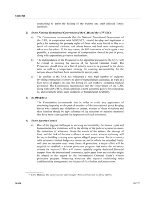 S/2014/928
14-6772728/128
counselling to assist the healing of the victims and their affected family
members.
2) To the National Transitional Government of the CAR and the MINUSCA
a) The Commission recommends that the National Transitional Government of
the CAR, in cooperation with MINUSCA, should develop and implement a
policy for restoring the property rights of those who were forced to flee as a
result of communal violence, and whose homes and land were subsequently
taken over by others. If, for any reason, the full restoration of such rights is not
possible, a comprehensive program of compensation should be put in place,
along with appropriate grievance mechanisms.
b) The independence of the Prosecutor to be appointed pursuant to the MOU will
be critical to ensuring the success of the Special Criminal Court. The
Prosecutor should draw up a list of priority cases to be pursued in the short-
term as well as a longer-term strategy for ensuring accountability for the
serious abuses that have been committed in recent years.
c) The conflict in the CAR has witnessed a very high number of incidents
involving obstruction of efforts to deliver humanitarian assistance, as well as a
high level of attacks on, and the killing of, aid workers, including medical
personnel. The Commission recommends that the Government of the CAR,
along with MINUSCA, should develop a more concerted policy for responding
to, and seeking to deter, such violations of humanitarian neutrality.
3) To MINUSCA
The Commission recommends that in order to avoid any appearance of
condoning impunity on the part of members of the international peace keeping
forces who commit any violations or crimes, victims of these violations and
their families should be kept informed of the sanctions or punitive measures
that have been taken against the perpetrators of such violations.
4) To the Security Council
a) One of the biggest challenges to securing accountability for human rights and
humanitarian law violations will be the ability of the judicial system to ensure
the protection of witnesses. Given the nature of the crimes, the passage of
time, and the lack of forensic evidence in most cases, witness testimony will
be key to building a strong case against alleged perpetrators. But in a country
with extremely limited budgetary resources, and in which the extended family
will also on occasion need some forms of protection, a major effort will be
required to establish a witness protection program that meets the necessary
criteria for success.21 This will almost certainly require dedicated financial
support from the international community, quite apart from any role that might
be played in this regard by the International Criminal Court’s witness
protection program. Protecting witnesses also requires establishing strict
confidentiality arrangements on the part of fact-finders and prosecutors.
__________________
21 Chris Mahony, The Justice Sector Afterthought: Witness Protection in Africa (2010).
 