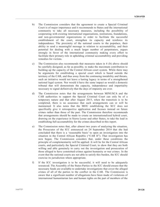 S/2014/928
29/12814-67727
b) The Commission considers that the agreement to create a Special Criminal
Court is of major importance and it recommends to States and the international
community to take all necessary measures, including the possibility of
cooperating with existing international organisations, institutions, foundations,
and non-governmental organizations in order to facilitate the successful
establishment of the court, strengthen its capacity and reinforce its
independence. The proximity of the national courts to the populace, their
ability to send a meaningful message in relation to accountability, and their
potential for dealing with a much larger number of perpetrators, argues
strongly in favor of the international community making every effort to
facilitate their primary role in upholding criminal accountability and providing
remedies for victims.
c) The Commission also recommends that measures taken in 4 (b) above should
be carefully designed, as far as possible, to make the maximum contribution to
building up the capacity of the Central African court system. While there may
be arguments for establishing a special court which is based outside the
territory of the CAR, and thus away from the continuing instability and threats,
such an initiative would not leave a lasting legacy in terms of a strengthened
national legal system. Nor would it have the same impact as would a domestic
tribunal that will demonstrate the capacity, independence and impartiality
necessary to signal definitively that the days of impunity are over.
d) The Commission notes that the arrangements between MINUSCA and the
CAR authorities to support the Special Criminal Court can only be of a
temporary nature and that after August 2015, when the transition is to be
completed, there is no assurance that such arrangements can or will be
maintained. It also notes that the MOU establishing the SCC does not
specifically give it retrospective application and focuses instead on future
crimes rather than those of the past. The Commission therefore recommends
that arrangements should be made to create an internationalized hybrid court,
drawing on the experience in Sierra Leone and other States, to take the lead in
establishing full accountability for the crimes described in this report.
e) The Commission notes that, after almost two years of analyzing the situation,
the Prosecutor of the ICC announced on 24 September 2014 that she had
concluded that there is a ‘reasonable basis’ to open an investigation into the
situation in the Central African Republic (“CAR II”). That investigation has
now begun. The Commission considers that, under these conditions the
principle of complementarity will be applied. It will be for the Central African
courts, and particularly the Special Criminal Court, to show that they are both
willing and able genuinely to carry out the investigation and prosecution of
those alleged to have committed crimes against humanity or war crimes. In the
event that the national courts are not able to satisfy this burden, the ICC should
exercise its jurisdiction where appropriate.
f) If the ICC investigation is to be successful, it will need to be adequately
resourced. The Assembly of the States Parties to the ICC should ensure that the
necessary funds are available to undertake investigations that cover the alleged
crimes of all of the parties to the conflict in the CAR. The Commission is
aware that a significant number of allegations have been made of violations of
international humanitarian law and human rights on the part of members of the
 