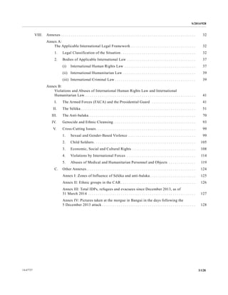 S/2014/928
3/12814-67727
VIII. Annexes . . . . . . . . . . . . . . . . . . . . . . . . . . . . . . . . . . . . . . . . . . . . . . . . . . . . . . . . . . . . . . . . . . . . . . 32
Annex A:
The Applicable International Legal Framework . . . . . . . . . . . . . . . . . . . . . . . . . . . . . . . . . . 32
1. Legal Classification of the Situation . . . . . . . . . . . . . . . . . . . . . . . . . . . . . . . . . . . . . . . 32
2. Bodies of Applicable International Law . . . . . . . . . . . . . . . . . . . . . . . . . . . . . . . . . . . . 37
(i) International Human Rights Law . . . . . . . . . . . . . . . . . . . . . . . . . . . . . . . . . . . . . 37
(ii) International Humanitarian Law . . . . . . . . . . . . . . . . . . . . . . . . . . . . . . . . . . . . . . 39
(iii) International Criminal Law . . . . . . . . . . . . . . . . . . . . . . . . . . . . . . . . . . . . . . . . . . 39
Annex B:
Violations and Abuses of International Human Rights Law and International
Humanitarian Law. . . . . . . . . . . . . . . . . . . . . . . . . . . . . . . . . . . . . . . . . . . . . . . . . . . . . . . . . . 41
I. The Armed Forces (FACA) and the Presidential Guard . . . . . . . . . . . . . . . . . . . . . . . 41
II. The Séléka. . . . . . . . . . . . . . . . . . . . . . . . . . . . . . . . . . . . . . . . . . . . . . . . . . . . . . . . . . . . 51
III. The Anti-balaka. . . . . . . . . . . . . . . . . . . . . . . . . . . . . . . . . . . . . . . . . . . . . . . . . . . . . . . . 70
IV. Genocide and Ethnic Cleansing. . . . . . . . . . . . . . . . . . . . . . . . . . . . . . . . . . . . . . . . . . . 93
V. Cross-Cutting Issues. . . . . . . . . . . . . . . . . . . . . . . . . . . . . . . . . . . . . . . . . . . . . . . . . . . . 99
1. Sexual and Gender-Based Violence . . . . . . . . . . . . . . . . . . . . . . . . . . . . . . . . . . . 99
2. Child Soldiers . . . . . . . . . . . . . . . . . . . . . . . . . . . . . . . . . . . . . . . . . . . . . . . . . . . . . 105
3. Economic, Social and Cultural Rights . . . . . . . . . . . . . . . . . . . . . . . . . . . . . . . . . 108
4. Violations by International Forces . . . . . . . . . . . . . . . . . . . . . . . . . . . . . . . . . . . . 114
5. Abuses of Medical and Humanitarian Personnel and Objects . . . . . . . . . . . . . . 119
C. Other Annexes. . . . . . . . . . . . . . . . . . . . . . . . . . . . . . . . . . . . . . . . . . . . . . . . . . . . . . . . . 124
Annex I: Zones of Influence of Séléka and anti-balaka. . . . . . . . . . . . . . . . . . . . . . . . 125
Annex II: Ethnic groups in the CAR . . . . . . . . . . . . . . . . . . . . . . . . . . . . . . . . . . . . . . . 126
Annex III: Total IDPs, refugees and evacuees since December 2013, as of
31 March 2014 . . . . . . . . . . . . . . . . . . . . . . . . . . . . . . . . . . . . . . . . . . . . . . . . . . . . . . . . 127
Annex IV: Pictures taken at the morgue in Bangui in the days following the
5 December 2013 attack . . . . . . . . . . . . . . . . . . . . . . . . . . . . . . . . . . . . . . . . . . . . . . . . . 128
 