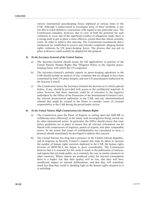 S/2014/928
14-6772730/128
various international peacekeeping forces deployed at various times in the
CAR. Although it endeavoured to investigate some of these incidents, it was
not able to reach definitive conclusions with regard to any particular case. The
Commission considers, however, that in view of both the potential for such
violations to occur and of the significant number of allegations made, there is
a strong need to put in place a more effective system than that which currently
exists. In order to achieve this outcome, The Commission recommends that a
mechanism be established to receive and consider complaints alleging human
rights violations by UN peace-keeping forces. The process that was put in
place in Kosovo could usefully be adapted for this purpose.
5) To the Secretary-General of the United Nations
a) The Secretary-General should ensure the full applicability in practice of the
United Nations Human Rights Due Diligence Policy to the regional peace-
keeping forces with which the UN cooperates.
b) The Secretary-General’s periodic reports on peace-keeping operations in the
CAR should include an analysis of any violations that are alleged to have been
committed by both UN peace-keepers and non-UN peacekeepers authorized by
the Security Council.
c) The Commission leaves the Secretary-General the decision as to which judicial
bodies, if any, should be provided with access to the confidential materials. It
notes, however, that those materials could be of relevance to the inquiries
undertaken by the Office of the Prosecutor of the International Criminal Court,
the relevant prosecutorial authorities in the CAR, and any internationalized
tribunal that might be created in the future to consider issues of criminal
responsibility in the CAR during the period under review.
6) To the United Nations High Commissioner for Human Rights
a) The Commission joins the Panel of Experts in calling upon the OHCHR to
collaborate more effectively in the future with investigations being carried out
by other international actors. In particular, the Office should ensure that clear
policy guidelines are in place to ensure that all relevant information can be
shared with commissions of inquiries, panels of experts, and other comparable
actors. To the extent that issues of confidentiality are considered to arise, a
protocol should immediately be developed to address this concern.
b) The United Nations has long had a presence in the Central African Republic,
and in response to Security Council’s request that steps be taken to increase
the number of human rights monitors deployed in the CAR, the human rights
division of MINUSCA has begun to grow considerably. The Commission
believes that it is essential for this work to result in the publication of analyses
and reports that are made public, as is routinely the case in similar situations in
other countries. Where reports are produced solely for internal consumption
there is a higher risk that their quality will be low, that they will have
insufficient impact on internal deliberations, and that they will contribute
much less than they could to shedding light on the human rights situation as it
is unfolding.
 