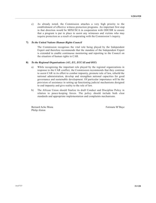 S/2014/928
31/12814-67727
c) As already noted, the Commission attaches a very high priority to the
establishment of effective witness protection programs. An important first step
in that direction would be MINUSCA in cooperation with OHCHR to ensure
that a program is put in place to assist any witnesses and victims who may
require protection as a result of cooperating with the Commission’s inquiry.
7) To the United Nations Human Rights Council
The Commission recognises the vital role being played by the Independent
Expert and therefore recommends that the mandate of the Independent Expert
is extended to enable continuous monitoring and reporting to the Council on
the situation of human rights in CAR.
8) To the Regional Organisations (AU, EU, ECCAS and OIF)
a) While recognising the important role played by the regional organizations in
response to the CAR conflict, the Commission recommends that they continue
to assist CAR in its effort to combat impunity, promote rule of law, rebuild the
national administration, develop and strengthen national capacities for good
governance and sustainable development. Of particular importance will be the
provision of assistance in setting up functioning judicial mechanisms designed
to end impunity and give reality to the rule of law.
b) The African Union should finalize its draft Conduct and Discipline Policy in
relation to peace-keeping forces. The policy should include both clear
standards and appropriate implementation and complaints mechanisms.
Bernard Acho Muna Fatimata M’Baye
Philip Alston
 