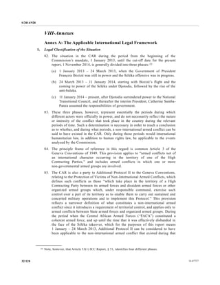 S/2014/928
14-6772732/128
VIII-Annexes
Annex A: The Applicable International Legal Framework
1. Legal Classification of the Situation
82. The situation in the CAR during the period from the beginning of the
Commission’s mandate, 1 January 2013, until the cut-off date for the present
report, 1 November 2014, is generally divided into three phases:22
(a) 1 January 2013 – 24 March 2013, when the Government of President
François Bozizé was still in power and the Séléka offensive was in progress.
(b) 24 March 2013 – 11 January 2014, starting with Bozizé’s flight and the
coming to power of the Séléka under Djotodia, followed by the rise of the
anti-balaka.
(c) 11 January 2014 – present, after Djotodia surrendered power to the National
Transitional Council, and thereafter the interim President, Catherine Samba-
Panza assumed the responsibilities of government.
83. These three phases, however, represent essentially the periods during which
different actors were officially in power, and do not necessarily reflect the nature
or intensity of the conflict that took place in the country during the relevant
periods of time. Such a determination is necessary in order to reach a conclusion
as to whether, and during what periods, a non-international armed conflict can be
said to have existed in the CAR. Only during those periods would international
humanitarian law, in addition to human rights law, be applicable to the events
analyzed by the Commission.
84. The principle frame of reference in this regard is common Article 3 of the
Geneva Conventions of 1949. This provision applies to “armed conflicts not of
an international character occurring in the territory of one of the High
Contracting Parties,” and includes armed conflicts in which one or more
non-governmental armed groups are involved.
85. The CAR is also a party to Additional Protocol II to the Geneva Conventions,
relating to the Protection of Victims of Non-International Armed Conflicts, which
defines such conflicts as those “which take place in the territory of a High
Contracting Party between its armed forces and dissident armed forces or other
organized armed groups which, under responsible command, exercise such
control over a part of its territory as to enable them to carry out sustained and
concerted military operations and to implement this Protocol.” This provision
reflects a narrower definition of what constitutes a non-international armed
conflict since it introduces a requirement of territorial control, and applies only to
armed conflicts between State armed forces and organized armed groups. During
the period when the Central African Armed Forces (“FACA”) constituted a
coherent armed force, and up until the time that it was effectively disbanded in
the face of the Séléka takeover, which for the purposes of this report means
1 January – 24 March 2013, Additional Protocol II can be considered to have
been applicable to the non-international armed conflict that existed during that
__________________
22 Note, however, that Article 53(1) ICC Report, § 51, identifies four different phases.
 