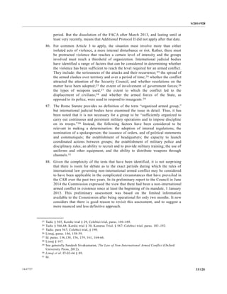 S/2014/928
33/12814-67727
period. But the dissolution of the FACA after March 2013, and lasting until at
least very recently, means that Additional Protocol II did not apply after that date.
86. For common Article 3 to apply, the situation must involve more than either
isolated acts of violence, a mere internal disturbance or riot. Rather, there must
be protracted violence that reaches a certain level of intensity and the groups
involved must reach a threshold of organization. International judicial bodies
have identified a range of factors that can be considered in determining whether
the violence has been sufficient to reach the level required for an armed conflict.
They include: the seriousness of the attacks and their recurrence;23 the spread of
the armed clashes over territory and over a period of time;24 whether the conflict
attracted the attention of the Security Council, and whether resolutions on the
matter have been adopted;25 the extent of involvement of government forces;26
the types of weapons used;27 the extent to which the conflict led to the
displacement of civilians;28 and whether the armed forces of the State, as
opposed to its police, were used to respond to insurgents.29
87. The Rome Statute provides no definition of the term “organized armed group,”
but international judicial bodies have examined the issue in detail. Thus, it has
been noted that it is not necessary for a group to be “sufficiently organized to
carry out continuous and persistent military operations and to impose discipline
on its troops.”30 Instead, the following factors have been considered to be
relevant in making a determination: the adoption of internal regulations; the
nomination of a spokesperson; the issuance of orders, and of political statements
and communiqués; the establishment of headquarters; the capacity to launch
coordinated actions between groups; the establishment of military police and
disciplinary rules; an ability to recruit and to provide military training; the use of
uniforms and other equipment; and the ability to distribute weapons through
channels.31
88. Given the complexity of the tests that have been identified, it is not surprising
that there is room for debate as to the exact periods during which the rules of
international law governing non-international armed conflict may be considered
to have been applicable in the complicated circumstances that have prevailed in
the CAR over the past two years. In its preliminary report to the Council in June
2014 the Commission expressed the view that there had been a non-international
armed conflict in existence since at least the beginning of its mandate, 1 January
2013. This preliminary assessment was based on the limited information
available to the Commission after being operational for only two months. It now
considers that there is good reason to revisit this assessment, and to suggest a
more nuanced and less definitive approach.
__________________
23 Tadic § 565, Kordic trial § 29, Celebici trial, paras. 186-189.
24 Tadic § 566,68; Kordic trial § 30, Kunarac Trial, § 567; Celebici trial, paras. 183-192.
25 Tadic. para 567; Celebici trial, § 190.
26 Limaj, paras. 146, 158-59.
27 Id. paras. 136,138, 156, 159, 161, 164-66.
28 Limaj § 167.
29 See generally Sandesh Sivakumaran, The Law of Non-International Armed Conflict (Oxford
University Press, 2012).
30 Limaj et al. IT-03-66 § 89.
31 Id.
 