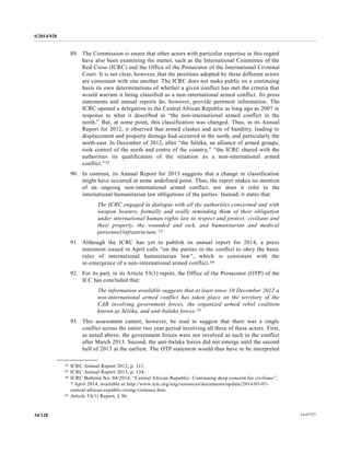 S/2014/928
14-6772734/128
89. The Commission is aware that other actors with particular expertise in this regard
have also been examining the matter, such as the International Committee of the
Red Cross (ICRC) and the Office of the Prosecutor of the International Criminal
Court. It is not clear, however, that the positions adopted by these different actors
are consonant with one another. The ICRC does not make public on a continuing
basis its own determinations of whether a given conflict has met the criteria that
would warrant it being classified as a non-international armed conflict. Its press
statements and annual reports do, however, provide pertinent information. The
ICRC opened a delegation in the Central African Republic as long ago as 2007 in
response to what it described as “the non-international armed conflict in the
north.” But, at some point, this classification was changed. Thus, in its Annual
Report for 2012, it observed that armed clashes and acts of banditry, leading to
displacement and property damage had occurred in the north, and particularly the
north-east. In December of 2012, after “the Séléka, an alliance of armed groups,
took control of the north and centre of the country,” “the ICRC shared with the
authorities its qualification of the situation as a non-international armed
conflict.”32
90. In contrast, its Annual Report for 2013 suggests that a change in classification
might have occurred at some undefined point. Thus, the report makes no mention
of an ongoing non-international armed conflict, nor does it refer to the
international humanitarian law obligations of the parties. Instead, it states that:
The ICRC engaged in dialogue with all the authorities concerned and with
weapon bearers, formally and orally reminding them of their obligation
under international human rights law to respect and protect: civilians and
their property, the wounded and sick, and humanitarian and medical
personnel/infrastructure.33
91. Although the ICRC has yet to publish its annual report for 2014, a press
statement issued in April calls “on the parties to the conflict to obey the basic
rules of international humanitarian law”, which is consistent with the
re-emergence of a non-international armed conflict.34
92. For its part, in its Article 53(1) report, the Office of the Prosecutor (OTP) of the
ICC has concluded that:
The information available suggests that at least since 10 December 2012 a
non-international armed conflict has taken place on the territory of the
CAR involving government forces, the organized armed rebel coalition
known as Séléka, and anti-balaka forces.35
93. This assessment cannot, however, be read to suggest that there was a single
conflict across the entire two year period involving all three of these actors. First,
as noted above, the government forces were not involved as such in the conflict
after March 2013. Second, the anti-balaka forces did not emerge until the second
half of 2013 at the earliest. The OTP statement would thus have to be interpreted
__________________
32 ICRC Annual Report 2012, p. 111.
33 ICRC Annual Report 2013, p. 124.
34 ICRC Bulletin No. 04/2014, “Central African Republic: Continuing deep concern for civilians”,
7 April 2014, available at http://www.icrc.org/eng/resources/documents/update/2014/03-07-
central-african-republic-rising-violence.htm.
35 Article 53(1) Report, § 56.
 