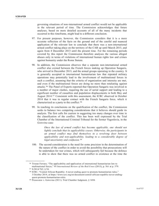 S/2014/928
14-6772736/128
governing situations of non-international armed conflict would not be applicable
in the relevant period of time. The Commission acknowledges that future
analyses, based on more detailed accounts of all of the many incidents that
occurred in this timeframe, might lead to a different conclusion.
97. For present purposes, however, the Commission considers that it is a more
accurate reflection of the facts on the ground and of the careful and nuanced
application of the relevant law to conclude that there was a non-international
armed conflict taking place on the territory of the CAR up until March 2013, and
again from 4 December 2013 until the present time. For the remaining periods
covered by this report the Commission therefore analyses the various alleged
abuses only in terms of violations of international human rights law and crimes
against humanity under the Rome Statute.
98. In addition, the Commission observes that a separate non-international armed
conflict also existed between the French forces making up Operation Sangaris,
who arrived in December 2013, and the armed groups operating in the country. It
is generally accepted in international humanitarian law that repeated military
operations may potentially lead to the involvement of multinational forces in
such a conflict, assuming that the criteria of organization and intensity are met,
and even if the multinational forces are doing no more than retaliating against
attacks.36 The Panel of Experts reported that Operation Sangaris was involved in
a number of major clashes, requiring the use of aerial support and leading to a
significant number of casualties and population displacements in both May and
August 2014.37 Consistent with this assessment, the ICRC observed in October
2014 that it was in regular contact with the French Sangaris force, which it
characterized as a party to the conflict.38
99. In reaching its conclusions on the qualification of the conflict, the Commission
seeks to balance two competing considerations that it believes should guide its
analysis. The first calls for caution in suggesting too many changes over time in
the classification of the conflict. This has been well expressed by the Trial
Chamber of the International Criminal Tribunal for the former Yugoslavia, in the
Gotovina case:
Once the law of armed conflict has become applicable, one should not
lightly conclude that its applicability ceases. Otherwise, the participants in
an armed conflict may find themselves in a revolving door between
applicability and non-applicability, leading to a considerable degree of
legal uncertainty and confusion.39
100. The second consideration is the need for some precision in the determination of
the nature of the conflict in order to avoid the possibility that prosecutions will
be undertaken for war crimes, which will subsequently fail because the defence
is able to show that there was no armed conflict in existence at the time the
__________________
36 Tristan Ferraro, “The applicability and application of international humanitarian law to
multinational forces,” 95 International Review of the Red Cross (2013), p. 561 at p. 579.
37 S/2014/762, § 54.
38 ICRC, “Central African Republic: A never-ending quest to promote humanitarian rules,”
3 October 2014, at https://www.icrc.org/en/document/central-african-republic-never-ending-
quest-promote-humanitarian-rules.
39 Prosecutor v. Gotovina (2011), Trial Chamber Judgment, § 1694.
 