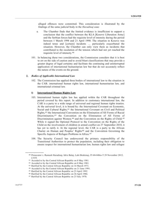 S/2014/928
37/12814-67727
alleged offences were committed. This consideration is illustrated by the
findings of the same judicial body in the Haradinaj case:
a. The Chamber finds that the limited evidence is insufficient to support a
conclusion that the conflict between the KLA [Kosovo Liberation Army]
and the Serbian forces had the requisite level of intensity during the period
between 1 March 1998 and 21 April 1998. The situation in Kosovo was
indeed tense and [certain] incidents … particularly exacerbated the
situation. However, the Chamber can only view them as incidents that
contributed to the escalation of the tension which had not yet reached the
requisite level of intensity.40
101. In balancing these two considerations, the Commission considers that it is best
to err on the side of caution and to avoid blunt classifications that may provide a
greater degree of legal certainty and facilitate the continuing and uninterrupted
application of international humanitarian law but that do not accurately reflect
the nature of the events on the ground.
2. Bodies of Applicable International Law
102. The Commission has applied three bodies of international law to the situation in
the CAR: international human rights law, international humanitarian law, and
international criminal law.
i) International Human Rights Law
103. International human rights law has applied within the CAR throughout the
period covered by this report. In addition to customary international law, the
CAR is a party to a wide range of universal and regional human rights treaties.
At the universal level, it is bound by: the International Covenant on Economic,
Social and Cultural Rights,41 the International Covenant on Civil and Political
Rights,42 the International Convention on the Elimination of All Forms of Racial
Discrimination,43 the Convention on the Elimination of All Forms of
Discrimination against Women,44 and the Convention on the Rights of Child.45
While it signed the Optional Protocol to the Convention on the Rights of the
Child on the involvement of children in armed conflict on 27 September 2010, it
has yet to ratify it. At the regional level, the CAR is a party to the African
Charter on Human and Peoples’ Rights46 and the Convention Governing the
Specific Aspects of Refugee Problems in Africa.47
104. The Security Council has underscored the primary responsibility of the
Transitional Authorities to protect the population, including their obligation to
ensure respect for international humanitarian law, human rights law and refugee
__________________
40 Prosecutor v. Ramush Haradinaj, Idriz Balaj, Lahi Brahimaj, IT-04-84bis-T 29 November 2012,
§ 410.
41 Acceded to by the Central African Republic on 8 May 1981.
42 Acceded to by the Central African Republic on 8 May 1981.
43 Ratified by the Central African Republic on 16 March 1971.
44 Acceded to by the Central African Republic on 21 June 1991.
45 Ratified by the Central African Republic on 23 April 1992.
46 Ratified by the Central African Republic on 26 April 1986.
47 Ratified by the Central African Republic on 23 July 1970.
 