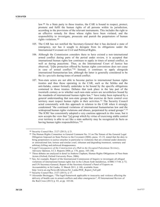 S/2014/928
14-6772738/128
law.48 As a State party to these treaties, the CAR is bound to respect, protect,
promote and fulfil the human rights of all persons within its jurisdiction,
according to the provisions of the relevant instruments. This includes the right to
an effective remedy for those whose rights have been violated, and the
responsibility to investigate, prosecute and punish the perpetrators of human
rights violations.49
105. The CAR has not notified the Secretary-General that it has declared a state of
emergency, nor has it sought to derogate from its obligations under the
International Covenant on Civil and Political Rights.
106. Although the Commission considers there to have existed a non-international
armed conflict during parts of the period under review, it is accepted that
international human rights law continues to apply in times of armed conflict, as
well as during peacetime. Thus, as the International Court of Justice has
observed, “[t]he protection offered by human rights conventions does not cease
in case of armed conflict.”50 Instead, it continues to apply alongside
international humanitarian law, although the latter is generally considered to be
the lex specialis during times of armed conflict.
107. Non-state actors are not able to become parties to international human rights
treaties and thus those operating in the CAR, such as the Séléka and the
anti-balaka, cannot formally undertake to be bound by the specific obligations
contained in those treaties. Debates that took place in the late part of the
twentieth century as to whether such non-state actors are nevertheless bound by
the standards of international human rights law,51 have today been replaced by a
general understanding that non-state groups that exercise de facto control over
territory must respect human rights in their activities.52 The Security Council
acted consistently with this approach in relation to the CAR when it strongly
condemned “the continued violations of international humanitarian law and the
widespread human rights violations and abuses, perpetrated by armed groups”.53
The ICRC has consistently adopted a very cautious approach to this issue, but it
now accepts the view that “[a] group which by virtue of exercising stable control
over territory is able to act like a state authority may be recognized de facto as
having human rights responsibilities.”54
__________________
48 Security Council Res. 2127 (2013), § 21.
49 The Human Rights Committee in General Comment No. 31 on The Nature of the General Legal
Obligation Imposed on State Parties to the Covenant (2004), paras. 15-19, stated that the duty to
bring perpetrators to justice attaches in particular to violations that are criminal under domestic
or international law, torture and similar cruel, inhuman and degrading treatment, summary and
arbitrary killing and enforced disappearance.
50 Legal Consequences of the Construction of a Wall in the Occupied Palestinian Territory,
Advisory Opinion, I.C.J. Reports 2004, p. 178, paras. 105-106.
51 These debates are analyzed in detail in Andrew Clapham, Human Rights Obligations of Non-State
Actors (Oxford, Oxford University Press, 2006).
52 See, for example, Report of the International Commission of Inquiry to investigate all alleged
violations of international human rights law in the Libyan Arab Jamahiriya, A/HRC/17/44, § 72;
and UN Secretary-General, Report of the Secretary-General’s Panel of Experts on
Accountability in Sri Lanka, 31 March 2011, § 188, available from:
http://www.un.org/News/dh/infocus/Sri_Lanka/POE_Report_Full.pdf.
53 Security Council Res. 2127 (2013), § 17.
54 Alexander Breitegger, “The legal framework applicable to insecurity and violence affecting the
delivery of health care in armed conflicts and other emergencies”, 95 International Review of
the Red Cross (2013) p. 83, at pp. 103-04.
 