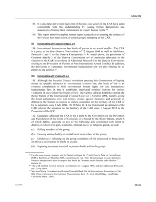 S/2014/928
39/12814-67727
108. It is also relevant to note that some of the non-state actors in the CAR have acted
consistently with this understanding by issuing formal declarations and
statements affirming their commitment to respect human rights.55
109. This report therefore applies human rights standards in evaluating the conduct of
the various non-state actors, or armed groups, operating in the CAR.
ii) International Humanitarian Law
110. International humanitarian law binds all parties to an armed conflict. The CAR
is a party to the four Geneva Conventions of 12 August 1949 as well as Additional
Protocols I and II to the Geneva Conventions.56 As noted above, the provisions of
Common Article 3 of the Geneva Conventions are of particular relevance to the
situation in the CAR as are those of Additional Protocol II to the Geneva Conventions
relating to the Protection of Victims of Non-International Armed Conflict. In addition,
the provisions of customary international humanitarian law are also binding on all
parties to the conflict.57
iii) International Criminal Law
111. Although the Security Council resolution creating this Commission of Inquiry
makes no specific reference to international criminal law, this body of law is an
essential complement to both international human rights law and international
humanitarian law, in that it establishes individual criminal liability for serious
violations of those other two bodies of law. The Central African Republic ratified the
Rome Statute of the International Criminal Court on 3 October 2001, thereby giving
the Court jurisdiction over war crimes, crimes against humanity and genocide as
defined in the Statute in relation to crimes committed on the territory of the CAR or
by its nationals since 1 July 2002. On 30 May 2014 the transitional government of the
CAR referred the situation on the territory of the CAR since 1 August 2012 to the
Prosecutor of the ICC.
112. Genocide: Although the CAR is not a party to the Convention on the Prevention
and Punishment of the Crime of Genocide, it is bound by the Rome Statute, article 6
of which defines genocide as any of the following acts committed with intent to
destroy, in whole or in part, a national, ethnical, racial or religious group, as such:
(a) Killing members of the group;
(b) Causing serious bodily or mental harm to members of the group;
(c) Deliberately inflicting on the group conditions of life calculated to bring about
its physical destruction in whole or in part;
(d) Imposing measures intended to prevent births within the group;
__________________
55 For the most recent example, see the Statut Juridique de l’Unité Pour la Paix en Centrafrique
(UPC), Bambari, 25 October 2014, committing to “un ‘Etat’ Démocratique issu des élections
libres et transparentes dans le respect des droits de l’homme et des libertés individuelles.”
(article 3).
56 The CAR ratified the four Geneva Conventions on 1 August 1966, and the Additional Protocols
on 17 July 1984.
57 See Jean-Marie Henckaerts and Louise Doswald-Beck for the International Committee of the
Red Cross, Customary International Humanitarian Law (3 vols.), (Cambridge, Cambridge
University Press, 2005).
 