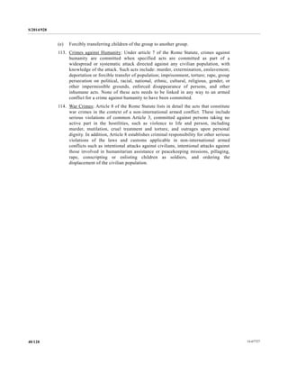 S/2014/928
14-6772740/128
(e) Forcibly transferring children of the group to another group.
113. Crimes against Humanity: Under article 7 of the Rome Statute, crimes against
humanity are committed when specified acts are committed as part of a
widespread or systematic attack directed against any civilian population, with
knowledge of the attack. Such acts include: murder, extermination, enslavement;
deportation or forcible transfer of population; imprisonment, torture; rape, group
persecution on political, racial, national, ethnic, cultural, religious, gender, or
other impermissible grounds, enforced disappearance of persons, and other
inhumane acts. None of these acts needs to be linked in any way to an armed
conflict for a crime against humanity to have been committed.
114. War Crimes: Article 8 of the Rome Statute lists in detail the acts that constitute
war crimes in the context of a non-international armed conflict. These include
serious violations of common Article 3, committed against persons taking no
active part in the hostilities, such as violence to life and person, including
murder, mutilation, cruel treatment and torture, and outrages upon personal
dignity. In addition, Article 8 establishes criminal responsibility for other serious
violations of the laws and customs applicable in non-international armed
conflicts such as intentional attacks against civilians, intentional attacks against
those involved in humanitarian assistance or peacekeeping missions, pillaging,
rape, conscripting or enlisting children as soldiers, and ordering the
displacement of the civilian population.
 