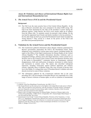 S/2014/928
41/12814-67727
Annex B: Violations and Abuses of International Human Rights Law
and International Humanitarian Law
I. The Armed Forces (FACA) and the Presidential Guard
Background
115. The FACA are the main security force of the Central African Republic. At the
time of Bozizé’s downfall, they were estimated to be about 8,000 strong. The
FACA has been dominated by the tribe of the president in power during the
different regimes. Under Bozizé, the FACA were mostly made up of soldiers
from the Gbaya tribe. To maintain control, he pursued a dual strategy. On the
one hand he appointed loyal friends and family members to the key positions.58
On the other hand, he built up a powerful Presidential Guard which included the
Young Patriots.59 They served as a check on the power of the FACA and
provided close personal protection.
A. Violations by the Armed Forces and the Presidential Guard
116. The Commission gathered information about alleged violations perpetrated by
Bozizé’s government, particularly the FACA, the Presidential Guard. These
allegations were contained in various open source reports, including notably the
report of the Office of the High Commissioner for Human Rights on the Central
African Republic.60 The available information describes violations such as
extrajudicial killings, arbitrary arrest and illegal detention, torture carried out in
facilities such as the Central Crime Control Centre and detention facilities such
as the prison in Bossembélé,61 commonly known as Guantanamo, enforced
disappearances, theft and confiscation of property, incitement to ethnic hatred,
and incitement to commit crime. The reports also described widespread
repression, including witch-hunts against political opponents and ordinary
citizens, especially those of Muslim origin who were accused of having close
ties to the Séléka. It is alleged that some of President Bozizé’s children were also
directly involved in some of these violations.
117. The information gathered by the Commission indicates that in the years
preceding 2013, the Government of President Bozizé was responsible for a wide
range of serious violations of human rights, as well as violations of international
__________________
58 UNHCR, Fiche Pays République Centrafricaine, Jan 2005. P 16-17.
59 The Young Patriots was the name given to the fighters who helped Bozizé take power in March
2003. They provided his close protection, with the assistance of foreign military contingents,
and were frequently accused of serious human rights violations. Because of their favoured
position, they were assured of total impunity.
60 Report of the UN High Commissioner for Human Rights, Situation of Human rights in the
Central African Republic, A/HRC/24/59, 12 September 2013. Human Rights Watch Report “Ì
can still smell the dead” pp. 64-66.
61 International Crisis Group,” Central African Republic: Priorities of the Transition», 11 June
2013, p 15. République Centrafricaine, Ministre de la Justice au Procureur Général près de la
Cour d’Appel de Bangui, Crimes de la Bozizie: Le ministre de la justice instruit le Procureur
Général au sujet des crimes de sang et crimes économiques de Bozizé et ses acolytes. N0.
MJRJ.13, Bangui 30 Avril 2013.
 