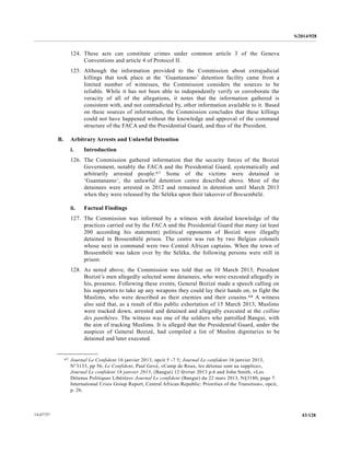 S/2014/928
43/12814-67727
124. These acts can constitute crimes under common article 3 of the Geneva
Conventions and article 4 of Protocol II.
125. Although the information provided to the Commission about extrajudicial
killings that took place at the ‘Guantanamo’ detention facility came from a
limited number of witnesses, the Commission considers the sources to be
reliable. While it has not been able to independently verify or corroborate the
veracity of all of the allegations, it notes that the information gathered is
consistent with, and not contradicted by, other information available to it. Based
on these sources of information, the Commission concludes that these killings
could not have happened without the knowledge and approval of the command
structure of the FACA and the Presidential Guard, and thus of the President.
B. Arbitrary Arrests and Unlawful Detention
i. Introduction
126. The Commission gathered information that the security forces of the Bozizé
Government, notably the FACA and the Presidential Guard, systematically and
arbitrarily arrested people.67 Some of the victims were detained in
‘Guantanamo’, the unlawful detention centre described above. Most of the
detainees were arrested in 2012 and remained in detention until March 2013
when they were released by the Séléka upon their takeover of Bossembélé.
ii. Factual Findings
127. The Commission was informed by a witness with detailed knowledge of the
practices carried out by the FACA and the Presidential Guard that many (at least
200 according his statement) political opponents of Bozizé were illegally
detained in Bossembélé prison. The centre was run by two Belgian colonels
whose next in command were two Central African captains. When the town of
Bossembélé was taken over by the Séléka, the following persons were still in
prison:
128. As noted above, the Commission was told that on 10 March 2013, President
Bozizé’s men allegedly selected some detainees, who were executed allegedly in
his, presence. Following these events, General Bozizé made a speech calling on
his supporters to take up any weapons they could lay their hands on, to fight the
Muslims, who were described as their enemies and their cousins.68 A witness
also said that, as a result of this public exhortation of 15 March 2013, Muslims
were tracked down, arrested and detained and allegedly executed at the colline
des panthères. The witness was one of the soldiers who patrolled Bangui, with
the aim of tracking Muslims. It is alleged that the Presidential Guard, under the
auspices of General Bozizé, had compiled a list of Muslim dignitaries to be
detained and later executed.
__________________
67 Journal Le Confident 16 janvier 2013, opcit 5 -7 5; Journal Le confident 16 janvier 2013,
N°3133, pp 56; Le Confident, Paul Gové, «Camp de Roux, les détenus sont au supplice»,
Journal Le confident 16 janvier 2013, (Bangui) 12 février 2013 p.6 and John Smith, «Les
Détenus Politiques Libérées» Journal Le confident (Bangui) du 22 mars 2013, N§3180, page 7.
International Crisis Group Report, Central African Republic: Priorities of the Transition», opcit,
p. 26.
 