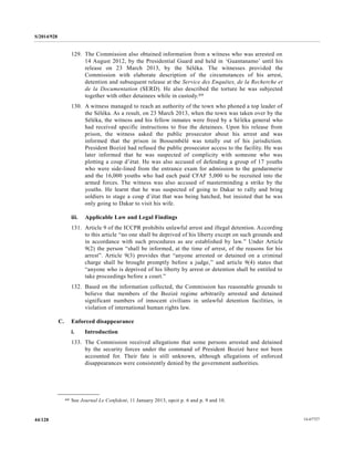 S/2014/928
14-6772744/128
129. The Commission also obtained information from a witness who was arrested on
14 August 2012, by the Presidential Guard and held in ‘Guantanamo’ until his
release on 23 March 2013, by the Séléka. The witnesses provided the
Commission with elaborate description of the circumstances of his arrest,
detention and subsequent release at the Service des Enquêtes, de la Recherche et
de la Documentation (SERD). He also described the torture he was subjected
together with other detainees while in custody.69
130. A witness managed to reach an authority of the town who phoned a top leader of
the Séléka. As a result, on 23 March 2013, when the town was taken over by the
Séléka, the witness and his fellow inmates were freed by a Séléka general who
had received specific instructions to free the detainees. Upon his release from
prison, the witness asked the public prosecutor about his arrest and was
informed that the prison in Bossembélé was totally out of his jurisdiction.
President Bozizé had refused the public prosecutor access to the facility. He was
later informed that he was suspected of complicity with someone who was
plotting a coup d’état. He was also accused of defending a group of 17 youths
who were side-lined from the entrance exam for admission to the gendarmerie
and the 16,000 youths who had each paid CFAF 5,000 to be recruited into the
armed forces. The witness was also accused of masterminding a strike by the
youths. He learnt that he was suspected of going to Dakar to rally and bring
soldiers to stage a coup d’état that was being hatched, but insisted that he was
only going to Dakar to visit his wife.
iii. Applicable Law and Legal Findings
131. Article 9 of the ICCPR prohibits unlawful arrest and illegal detention. According
to this article “no one shall be deprived of his liberty except on such grounds and
in accordance with such procedures as are established by law.” Under Article
9(2) the person “shall be informed, at the time of arrest, of the reasons for his
arrest”. Article 9(3) provides that “anyone arrested or detained on a criminal
charge shall be brought promptly before a judge,” and article 9(4) states that
“anyone who is deprived of his liberty by arrest or detention shall be entitled to
take proceedings before a court.”
132. Based on the information collected, the Commission has reasonable grounds to
believe that members of the Bozizé regime arbitrarily arrested and detained
significant numbers of innocent civilians in unlawful detention facilities, in
violation of international human rights law.
C. Enforced disappearance
i. Introduction
133. The Commission received allegations that some persons arrested and detained
by the security forces under the command of President Bozizé have not been
accounted for. Their fate is still unknown, although allegations of enforced
disappearances were consistently denied by the government authorities.
__________________
69 See Journal Le Confident, 11 January 2013, opcit p. 6 and p. 9 and 10.
 