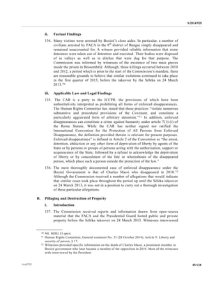 S/2014/928
45/12814-67727
ii. Factual Findings
134. Many victims were arrested by Bozizé’s close aides. In particular, a number of
civilians arrested by FACA in the 8th
district of Bangui simply disappeared and
remained unaccounted for. A witness provided reliable information that some
detainees were taken out of detention and executed. Their bodies were disposed
of in valleys as well as in ditches that were dug for that purpose. The
Commission was informed by witnesses of the existence of two mass graves
inside the prison in Bossembélé. Although, those killings occurred between 2010
and 2012, a period which is prior to the start of the Commission’s mandate, there
are reasonable grounds to believe that similar violations continued to take place
in the first quarter of 2013, before the takeover by the Séléka on 24 March
2013.70
iii. Applicable Law and Legal Findings
135. The CAR is a party to the ICCPR, the provisions of which have been
authoritatively interpreted as prohibiting all forms of enforced disappearances.
The Human Rights Committee has stated that these practices “violate numerous
substantive and procedural provisions of the Covenant, and constitute a
particularly aggravated form of arbitrary detention.”71 In addition, enforced
disappearances can constitute a crime against humanity under article 7(1) (i) of
the Rome Statute. While the CAR has neither signed nor ratified the
International Convention for the Protection of All Persons from Enforced
Disappearance, the definition provided therein is relevant for present purposes.
Enforced disappearance” is defined in Article 2 of the Convention as “the arrest,
detention, abduction or any other form of deprivation of liberty by agents of the
State or by persons or groups of persons acting with the authorization, support or
acquiescence of the State, followed by a refusal to acknowledge the deprivation
of liberty or by concealment of the fate or whereabouts of the disappeared
person, which place such a person outside the protection of the law.”
136. The most thoroughly documented case of enforced disappearance under the
Bozizé Government is that of Charles Massi who disappeared in 2010.72
Although the Commission received a number of allegations that would indicate
that similar cases took place throughout the period up until the Séléka takeover
on 24 March 2013, it was not in a position to carry out a thorough investigation
of these particular allegations.
D. Pillaging and Destruction of Property
i. Introduction
137. The Commission received reports and information drawn from open-source
material that the FACA and the Presidential Guard looted public and private
property before the Séléka takeover on 24 March 2013. Witnesses interviewed
__________________
70 N0. MJRJ.13 opcit.
71 Human Rights Committee, General comment No. 35 (28 October 2014), Article 9: Liberty and
security of person, § 17.
72 Witnesses provided specific information on the death of Charles Massi, a prominent member in
Bozizé government who later became a member of the opposition in 2010. Most of the witnesses
with interviewed by the President.
 