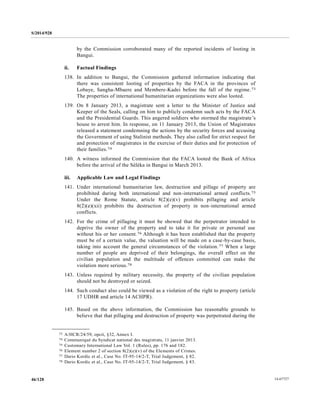 S/2014/928
14-6772746/128
by the Commission corroborated many of the reported incidents of looting in
Bangui.
ii. Factual Findings
138. In addition to Bangui, the Commission gathered information indicating that
there was consistent looting of properties by the FACA in the provinces of
Lobaye, Sangha-Mbaere and Membere-Kadei before the fall of the regime.73
The properties of international humanitarian organizations were also looted.
139. On 8 January 2013, a magistrate sent a letter to the Minister of Justice and
Keeper of the Seals, calling on him to publicly condemn such acts by the FACA
and the Presidential Guards. This angered soldiers who stormed the magistrate’s
house to arrest him. In response, on 11 January 2013, the Union of Magistrates
released a statement condemning the actions by the security forces and accusing
the Government of using Stalinist methods. They also called for strict respect for
and protection of magistrates in the exercise of their duties and for protection of
their families.74
140. A witness informed the Commission that the FACA looted the Bank of Africa
before the arrival of the Séléka in Bangui in March 2013.
iii. Applicable Law and Legal Findings
141. Under international humanitarian law, destruction and pillage of property are
prohibited during both international and non-international armed conflicts.75
Under the Rome Statute, article 8(2)(e)(v) prohibits pillaging and article
8(2)(e)(xii) prohibits the destruction of property in non-international armed
conflicts.
142. For the crime of pillaging it must be showed that the perpetrator intended to
deprive the owner of the property and to take it for private or personal use
without his or her consent.76 Although it has been established that the property
must be of a certain value, the valuation will be made on a case-by-case basis,
taking into account the general circumstances of the violation.77 When a large
number of people are deprived of their belongings, the overall effect on the
civilian population and the multitude of offences committed can make the
violation more serious.78
143. Unless required by military necessity, the property of the civilian population
should not be destroyed or seized.
144. Such conduct also could be viewed as a violation of the right to property (article
17 UDHR and article 14 ACHPR).
145. Based on the above information, the Commission has reasonable grounds to
believe that that pillaging and destruction of property was perpetrated during the
__________________
73 A/HCR/24/59, opcit, §32, Annex I.
74 Communiqué du Syndicat national des magistrats, 11 janvier 2013.
75 Customary International Law Vol. 1 (Rules), pp. 176 and 182.
76 Element number 2 of section 8(2)(e)(v) of the Elements of Crimes.
77 Dario Kordic et al., Case No. IT-95-14/2-T, Trial Judgement, § 82.
78 Dario Kordic et al., Case No. IT-95-14/2-T, Trial Judgement, § 83.
 