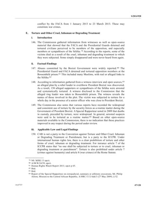 S/2014/928
47/12814-67727
conflict by the FACA from 1 January 2013 to 23 March 2013. These may
constitute war crimes.
E. Torture and Other Cruel, Inhuman or Degrading Treatment
i. Introduction
146. The Commission gathered information from witnesses as well as open-source
material that showed that the FACA and the Presidential Guards detained and
tortured civilians perceived to be members of the opposition, and especially
members or sympathisers of the Séléka.79 According to the reports, some of the
victims died as a result of the cruel, inhuman and degrading treatment to which
they were subjected. Some simply disappeared and were never heard from again.
ii. Factual Findings
147. Abuses committed by the Bozizé Government were widely reported.80 The
Presidential Guard and FACA detained and tortured opposition members at the
Bossembélé prison.81 This included many Muslims, with real or alleged links to
the Séléka.82
148. According to information gathered from a witness interview and open sources,83
an alleged plan by a rebel leader to overthrow President Bozizé was discovered.
As a result, 150 alleged supporters or sympathisers of the Séléka were arrested
and systematically tortured. A witness disclosed to the Commission that the
alleged ring leader was taken to Bossembélé prison. The witness reveals the
names of those involved in the plot. The victim was subjected to torture for a
whole day in the presence of a senior officer who was close to President Bozizé.
149. The Commission also notes that various reports have recorded the widespread
and consistent use of torture by the security forces as a routine matter during the
Government of President Bozizé. A Special Rapporteur noted in 2009 that deaths
in custody, preceded by torture, were widespread. In general, arrested suspects
were said to be tortured as a routine matter.84 Based on other open-source
materials available to the Commission, there is no indication that these practices
improved in any respect during the period under review.
iii. Applicable Law and Legal Findings
150. CAR is not a party to the Convention against Torture and Other Cruel, Inhuman
or Degrading Treatment or Punishment, but is a party to the ICCPR. Under
international human rights law, there is a clear prohibition of torture and other
forms of cruel, inhuman or degrading treatment. For instance article 7 of the
ICCPR states that “no one shall be subjected to torture or to cruel, inhuman or
degrading treatment or punishment”. Torture is also prohibited under article 7
(crimes against humanity) and article 8 (war crimes) of the Rome Statute.
__________________
79 N0. MJRJ.13 opcit.
80 A/HCR/24/59, opcit.
81 Human Rights Watch Report 2013, opcit p 65.
82 Ibid.
83 Ibid.
84 Report of the Special Rapporteur on extrajudicial, summary or arbitrary executions, Mr. Philip
Alston, Mission to the Central African Republic, A/HRC/11/2/Add.3 (27 May 2009), § 52.
 
