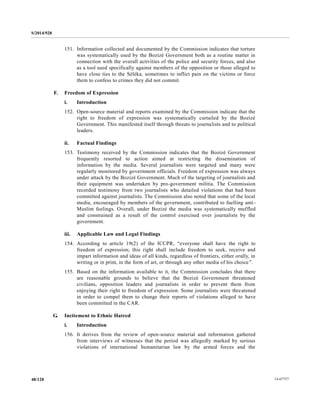 S/2014/928
14-6772748/128
151. Information collected and documented by the Commission indicates that torture
was systematically used by the Bozizé Government both as a routine matter in
connection with the overall activities of the police and security forces, and also
as a tool used specifically against members of the opposition or those alleged to
have close ties to the Séléka, sometimes to inflict pain on the victims or force
them to confess to crimes they did not commit.
F. Freedom of Expression
i. Introduction
152. Open-source material and reports examined by the Commission indicate that the
right to freedom of expression was systematically curtailed by the Bozizé
Government. This manifested itself through threats to journalists and to political
leaders.
ii. Factual Findings
153. Testimony received by the Commission indicates that the Bozizé Government
frequently resorted to action aimed at restricting the dissemination of
information by the media. Several journalists were targeted and many were
regularly monitored by government officials. Freedom of expression was always
under attack by the Bozizé Government. Much of the targeting of journalists and
their equipment was undertaken by pro-government militia. The Commission
recorded testimony from two journalists who detailed violations that had been
committed against journalists. The Commission also noted that some of the local
media, encouraged by members of the government, contributed to fuelling anti-
Muslim feelings. Overall, under Bozizé the media was systematically muffled
and constrained as a result of the control exercised over journalists by the
government.
iii. Applicable Law and Legal Findings
154. According to article 19(2) of the ICCPR, “everyone shall have the right to
freedom of expression; this right shall include freedom to seek, receive and
impart information and ideas of all kinds, regardless of frontiers, either orally, in
writing or in print, in the form of art, or through any other media of his choice”.
155. Based on the information available to it, the Commission concludes that there
are reasonable grounds to believe that the Bozizé Government threatened
civilians, opposition leaders and journalists in order to prevent them from
enjoying their right to freedom of expression. Some journalists were threatened
in order to compel them to change their reports of violations alleged to have
been committed in the CAR.
G. Incitement to Ethnic Hatred
i. Introduction
156. It derives from the review of open-source material and information gathered
from interviews of witnesses that the period was allegedly marked by serious
violations of international humanitarian law by the armed forces and the
 