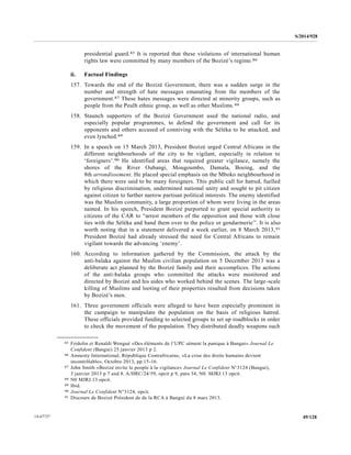 S/2014/928
49/12814-67727
presidential guard.85 It is reported that these violations of international human
rights law were committed by many members of the Bozizé’s regime.86
ii. Factual Findings
157. Towards the end of the Bozizé Government, there was a sudden surge in the
number and strength of hate messages emanating from the members of the
government.87 These hates messages were directed at minority groups, such as
people from the Peulh ethnic group, as well as other Muslims.88
158. Staunch supporters of the Bozizé Government used the national radio, and
especially popular programmes, to defend the government and call for its
opponents and others accused of conniving with the Séléka to be attacked, and
even lynched.89
159. In a speech on 15 March 2013, President Bozizé urged Central Africans in the
different neighbourhoods of the city to be vigilant, especially in relation to
‘foreigners’.90 He identified areas that required greater vigilance, namely the
shores of the River Oubangi, Mougoumbo, Damala, Boeing, and the
8th arrondissement. He placed special emphasis on the Mboko neighbourhood in
which there were said to be many foreigners. This public call for hatred, fuelled
by religious discrimination, undermined national unity and sought to pit citizen
against citizen to further narrow partisan political interests. The enemy identified
was the Muslim community, a large proportion of whom were living in the areas
named. In his speech, President Bozizé purported to grant special authority to
citizens of the CAR to “arrest members of the opposition and those with close
ties with the Séléka and hand them over to the police or gendarmerie”. It is also
worth noting that in a statement delivered a week earlier, on 8 March 2013,91
President Bozizé had already stressed the need for Central Africans to remain
vigilant towards the advancing ‘enemy’.
160. According to information gathered by the Commission, the attack by the
anti-balaka against the Muslim civilian population on 5 December 2013 was a
deliberate act planned by the Bozizé family and their accomplices. The actions
of the anti-balaka groups who committed the attacks were monitored and
directed by Bozizé and his aides who worked behind the scenes. The large-scale
killing of Muslims and looting of their properties resulted from decisions taken
by Bozizé’s men.
161. Three government officials were alleged to have been especially prominent in
the campaign to manipulate the population on the basis of religious hatred.
These officials provided funding to selected groups to set up roadblocks in order
to check the movement of the population. They distributed deadly weapons such
__________________
85 Fridolin et Renaldi Wengué «Des éléments de l’UPC sèment la panique à Bangui» Journal Le
Confident (Bangui) 25 janvier 2013 p 2.
86 Amnesty International, République Centrafricaine, «La crise des droits humains devient
incontrôlable», Octobre 2013, pp.15-16.
87 John Smith «Bozizé invite le people à la vigilance» Journal Le Confident N°3124 (Bangui),
3 janvier 2013 p 7 and 8. A/HRC/24/59, opcit p 9, para 34, N0. MJRJ.13 opcit.
88 N0 MJRJ.13 opcit.
89 Ibid.
90 Journal Le Confident N°3124, opcit.
91 Discours de Bozizé Président de de la RCA à Bangui du 8 mars 2013.
 