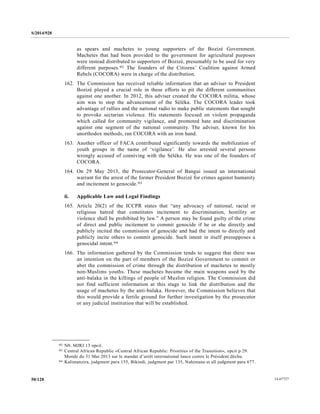 S/2014/928
14-6772750/128
as spears and machetes to young supporters of the Bozizé Government.
Machetes that had been provided to the government for agricultural purposes
were instead distributed to supporters of Bozizé, presumably to be used for very
different purposes.92 The founders of the Citizens’ Coalition against Armed
Rebels (COCORA) were in charge of the distribution.
162. The Commission has received reliable information that an adviser to President
Bozizé played a crucial role in these efforts to pit the different communities
against one another. In 2012, this adviser created the COCORA militia, whose
aim was to stop the advancement of the Séléka. The COCORA leader took
advantage of rallies and the national radio to make public statements that sought
to provoke sectarian violence. His statements focused on violent propaganda
which called for community vigilance, and promoted hate and discrimination
against one segment of the national community. The adviser, known for his
unorthodox methods, ran COCORA with an iron hand.
163. Another officer of FACA contributed significantly towards the mobilization of
youth groups in the name of ‘vigilance’. He also arrested several persons
wrongly accused of conniving with the Séléka. He was one of the founders of
COCORA.
164. On 29 May 2013, the Prosecutor-General of Bangui issued an international
warrant for the arrest of the former President Bozizé for crimes against humanity
and incitement to genocide.93
ii. Applicable Law and Legal Findings
165. Article 20(2) of the ICCPR states that “any advocacy of national, racial or
religious hatred that constitutes incitement to discrimination, hostility or
violence shall be prohibited by law.” A person may be found guilty of the crime
of direct and public incitement to commit genocide if he or she directly and
publicly incited the commission of genocide and had the intent to directly and
publicly incite others to commit genocide. Such intent in itself presupposes a
genocidal intent.94
166. The information gathered by the Commission tends to suggest that there was
an intention on the part of members of the Bozizé Government to commit or
abet the commission of crime through the distribution of machetes to mostly
non-Muslims youths. These machetes became the main weapons used by the
anti-balaka in the killings of people of Muslim religion. The Commission did
not find sufficient information at this stage to link the distribution and the
usage of machetes by the anti-balaka. However, the Commission believes that
this would provide a fertile ground for further investigation by the prosecutor
or any judicial institution that will be established.
__________________
92 N0. MJRJ.13 opcit.
93 Central African Republic «Central African Republic: Priorities of the Transition», opcit p 29.
Monde du 31 Mai 2013 sur le mandat d’arrêt international lance contre le Président déchu.
94 Kalimanzira, judgment para 155, Bikindi, judgment par 135, Nahimana et all judgment para 677.
 