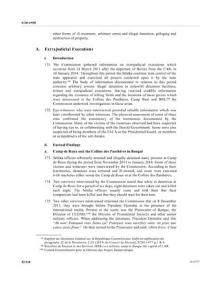 S/2014/928
14-6772752/128
other forms of ill-treatment, arbitrary arrest and illegal detention, pillaging and
destruction of property.
A. Extrajudicial Executions
i. Introduction
171. The Commission gathered information on extrajudicial executions which
occurred from 24 March 2013 after the departure of Bozizé from the CAR, to
10 January 2014. Throughout this period the Séléka coalition took control of the
state apparatus and exercised all powers conferred upon it by the state
authority.98 The body of information documented in relation to this period
concerns arbitrary arrests, illegal detention in unlawful detention facilities,
torture and extrajudicial executions. Having received credible information
regarding the existence of killing fields and the locations of mass graves which
were discovered in the Colline des Panthères, Camp Beal and BSS,99 the
Commission undertook investigations in those areas.
172. Eye-witnesses who were interviewed provided reliable information which was
later corroborated by other witnesses. The physical assessment of some of these
sites confirmed the consistency of the testimonies documented by the
Commission. Many of the victims of the violations observed had been suspected
of having ties to, or collaborating with the Bozizé Government. Some were also
suspected of being members of the FACA or the Presidential Guard, or members
or sympathisers of the anti-balaka.
ii. Factual Findings
a. Camp de Roux and the Colline des Panthères in Bangui
173. Séléka officers arbitrarily arrested and illegally detained many persons at Camp
de Roux during the period from November 2013 to January 2014. Some of these
victims and witnesses were interviewed by the Commission. According to their
testimonies, detainees were tortured and ill-treated, and some were executed
with machetes either inside the Camp de Roux or at the Colline des Panthères.
174. Two survivors interviewed by the Commission stated that while in detention at
Camp de Roux for a period of six days, eight detainees were taken out and killed
each night. The Séléka officers usually came and told them that their
companions had been killed and that they should wait for their turn.
175. Two other survivors interviewed informed the Commission that on 8 December
2013, they were brought before President Djotodia in the presence of the
international media. Present at the scene was the Prosecutor of Bangui, the
Director of CEDAD,100 the Director of Presidential Security and other senior
military officers. When addressing the detainees, President Djotodia said this
“Ah non! Pourquoi vous faites ça? Pourquoi vous sacrifiez votre vie pour une
cause aussi floue’’. He then turned to the Prosecutor and said: «Mon frère, il faut
__________________
98 Rapport du Secrétaire Général sur la République Centrafricaine établi en application du
paragraphe 22 de la Résolution 2121 (2013) du Conseil de Sécurité, S/2013/677 p.3 & 8.
99 Bataillon de Soutien et des Services (BSS) is a military camp in Bangui the capital of CAR.
100 Comité Extraordinaire pour la Défense des Acquis Démocratique.
 