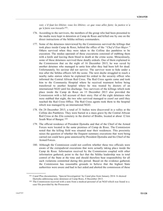 S/2014/928
53/12814-67727
voir, s’il faut les libérer, vous les libérez; ce que vous allez faire; la justice n’a
qu’à faire son travail»101.
176. According to the survivors, the members of the group who had been presented to
the media were kept in detention at Camp de Roux and killed one by one on the
direct instructions of the Séléka military commanders.
177. Some of the detainees interviewed by the Commission survived the killings that
took place inside Camp de Roux, behind the office of the ‘‘Chef d’Etat-Major.’’
Others survived when they were taken to the Colline des panthères to be
execution. The modus operandi of these executions consisted of stabbing them
with a knife and leaving them bleed to death at the crime scene. Miraculously,
some of these detainees survived these deadly ordeals. One of them explained to
the Commission that on the night of 16 December 2013, he was saved by
another detainee who managed to untie him after they had been left for dead.
Unfortunately, his saviour did not survive. The survivor went to hide under a
tree after the Séléka officers left the scene. The next dayhe struggled to reach a
nearby radio station where he explained his ordeal to the security officer who
informed the Central African Red Cross. The Red Cross agents came and took
him to the Community Hospital where he received treatment before being
transferred to another hospital where he was treated by doctors of an
international NGO until his discharge. Two survivors of the killings which took
place inside the Camp de Roux on 13 December 2013 also provided the
Commission with a full account of their story. Out of the eight detainees who
were stabbed that night, the two who survived managed to crawl out until they
reached the Red Cross Office. The Red Cross agents took them to the hospital
which was managed by an international NGO.
178. On 24 December 2013, a total of 31 bodies were discovered in a valley at the
Colline des Panthères. They were buried in a mass grave by the Central African
Red Cross at the Zila cemetery in the district of Bimbo, located at about 12 km
South West of Bangui.102
179. The official residence of President Djotodia and that of the Chief of the Armed
Forces were located in the same premises of Camp de Roux. The Commission
noted that the killing field was situated near their residences. This proximity
raises the question of whether the frequent summary executions that were being
carried out could have gone unnoticed by President Djotodia and his Chief of the
Armed Forces.
180. Although the Commission could not confirm whether these two officials were
aware of the extrajudicial executions that were actually taking place inside the
Camp de Roux. Information received by the Commission coupled with other
information gathered, point to the fact that the Séléka leadership was in total
control of the State at the time and should therefore bear responsibility for all
such violations committed during this period. Based on the evidence gathered,
the Commission has reasonable grounds to believe that the highest State
authorities were aware and had in fact aided and abetted the commission of these
__________________
101 Canal Plus documentary, ‘Special Investigation’ by Canal plus from January 2014. It showed
Djotodia addressing some detainees at Camp Roux, 8 December 2013.
102 The Commission received with a note from a medical personel of an NGO which was found in a
case file provided by the Prosecutor.
 