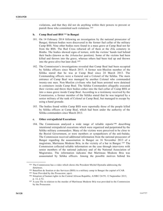 S/2014/928
14-6772754/128
violations, and that they did not do anything within their powers to prevent or
punish those who committed such violations.103
b. Camp Beal and BSS104 in Bangui
181. On 14 February 2014 following an investigation by the national prosecutor of
Bangui, thirteen bodies were discovered in the former fuel cellar of the military
Camp BSS. Nine other bodies were found in a mass grave at Camp Beal not far
from the BSS. The Red Cross reburied all of them at the Zila cemetery in
Bimbo. The bodies showed signs of torture, with the victims’ hands tied behind
their backs (known as the Arbatachar position). Some of the victims had been
killed and thrown into the grave, whereas others had been tied up and thrown
into the grave alive but later died.105
182. The Commission’s investigations revealed that Camp Beal had been occupied
by Séléka officers since March 2013. A former non-Muslim member of the
Séléka stated that he was at Camp Beal since 24 March 2013. The
Commanding officers were a General and a Colonel of the Séléka. The main
entrance of Camp Beal was managed by another Colonel who commanded
twenty-one men. Non-Muslim civilians who had been arrested were detained
in containers inside Camp Beal. The Séléka Commanders allegedly executed
their victims and threw their bodies either into the fuel cellar of Camp BSS or
into a mass grave inside Camp Beal. According to a testimony received by the
Commission, a former member of the Séléka stated that he was targeted by a
senior military of the rank of Colonel at Camp Beal, but managed to escape by
using a hand grenade.
183. The bodies found within Camp BSS were reportedly those of the people killed
by Séléka officers at Camp Beal, which had been under the authority of the
Séléka commanders since March 2013.
c. Other extrajudicial Executions
184. The Commission analyzed a wide range of reliable reports106 describing
intentional extrajudicial executions which were organized and perpetrated by the
Séléka military commanders. Many of the victims were perceived to be close to
the Bozizé Government, or were members or sympathizers of the anti-balaka.
The Commission received additional information from the national prosecutor of
Bangui regarding the assassination in Bangui on 16 November 2013 of a
magistrate, Martineau Modeste Bria, in the vicinity of a bar in Bangui.107 The
Commission collected reliable information on the case through interviews with
senior members of the national judiciary and of the National Association of
Magistrates. The information indicates that Martineau Modeste Bria was
assassinated by Séléka officers. Among the possible motives behind his
__________________
103 The Commission has a video which shows the President Michel Djotodia addressing the
detainees.
104 Bataillon de Soutien et des Services (BSS) is a military camp in Bangui the capital of CAR.
105 Note Provided by the Prosecutor, opcit.
106 Situation of human rights in the Central African Republic, A/HRC/24/59, 12 September 2013,
p. 12, § 52.
107 A case file in relation to the murder of Martineau Modeste Bria was provided to the Commission
by the Prosecutor.
 