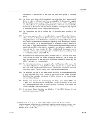 S/2014/928
55/12814-67727
assassination is the fact that he was from the same ethnic group as President
Bozizé.
185. The Séléka upon their arrival immediately started to hunt down supporters of
Bozizé in order to kill them. Interviews conducted by the Commission suggest
that the Séléka soldiers targeted FACA elements, members of the gendarmerie
and police officers, in general, but particularly those who were considered to be
pro-Bozizé.108 Politicians and their family members were specifically targeted
by the Séléka because of their connection to the regime.
186. The Commission was able to confirm that FACA soldiers were targeted by the
Seleka.
187. For instance, a person who was forced to be the personal driver of a Sudanese
Seleka Colonel in Bangui told the Commission that he witnessed numerous
killings by soldiers under the Colonel’s command. According to him, they would
drive around neighbourhoods in Bangui in a pick-up truck, with a heavy military
escort, looking for FACA soldiers or going to the homes of FACA soldiers to
target them or their family members. The events that he described occurred in
March and April 2013. One day they stopped six men who were walking on the
street and said they came from the Boy-Rabé neighborhood. A woman dressed in
a military uniform, who was always in the car with the Colonel, said they must
be FACA and shot them with an AK-47.
188. According to the same person family members of FACA soldiers were also
killed. On one occasion, the Seleka went to the house of a FACA soldier but
when they discovered he was not there, the Colonel ordered his men to kill the
soldier’s wife and two young children.
189. The witness also mentioned an attempt to kill a FACA captain at his house. But
when the Seleka tried to enter, he fired at them and they had to retreat. When
they came back at night with reinforcements, international forces were stationed
close to the captain’s house, so they could not make a second attempt.
190. The witnessed said that he saw many people get killed in circumstances similar
to those described above over a period of approximately two weeks. Although
the Colonel had ordered a subordinate to kill the witness, he was instead let go
and told to leave Bangui.
191. Another case involved the kidnaping by the Seleka of a former FACA on
17 April 2013. The next day, the father of the victim was informed by the local
Red Cross that he could come to collect the body. According to the father, the
victim’s body had clear signs of torture.
192. A man named Regis Mamadou was killed on 17 April 2013 because he was
identified as a member of FACA.
__________________
108 A/HRC/24/59, op cit., p. 52, “... some killings targeted soldiers from the FACA and the
Presidential Guard, while others were committed in retaliation against perceived resistance from
civilians …”; See also, Report of the Secretary-General on the situation in the Central African
Republic, S/2013/787 p. 6, §29.
 