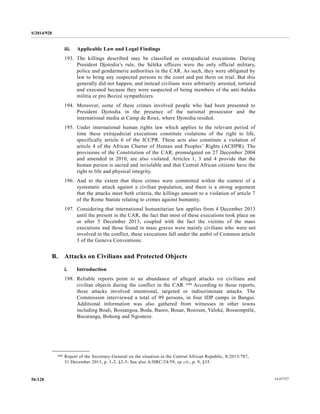 S/2014/928
14-6772756/128
iii. Applicable Law and Legal Findings
193. The killings described may be classified as extrajudicial executions. During
President Djotodia’s rule, the Séléka officers were the only official military,
police and gendarmerie authorities in the CAR. As such, they were obligated by
law to bring any suspected persons to the court and put them on trial. But this
generally did not happen, and instead civilians were arbitrarily arrested, tortured
and executed because they were suspected of being members of the anti-balaka
militia or pro Bozizé sympathizers.
194. Moreover, some of these crimes involved people who had been presented to
President Djotodia in the presence of the national prosecutor and the
international media at Camp de Roux, where Djotodia resided.
195. Under international human rights law which applies to the relevant period of
time these extrajudicial executions constitute violations of the right to life,
specifically article 6 of the ICCPR. These acts also constitute a violation of
article 4 of the African Charter of Human and Peoples’ Rights (ACHPR). The
provisions of the Constitution of the CAR, promulgated on 27 December 2004
and amended in 2010, are also violated. Articles 1, 3 and 4 provide that the
human person is sacred and inviolable and that Central African citizens have the
right to life and physical integrity.
196. And to the extent that these crimes were committed within the context of a
systematic attack against a civilian population, and there is a strong argument
that the attacks meet both criteria, the killings amount to a violation of article 7
of the Rome Statute relating to crimes against humanity.
197. Considering that international humanitarian law applies from 4 December 2013
until the present in the CAR, the fact that most of these executions took place on
or after 5 December 2013, coupled with the fact the victims of the mass
executions and those found in mass graves were mainly civilians who were not
involved in the conflict, these executions fall under the ambit of Common article
3 of the Geneva Conventions.
B. Attacks on Civilians and Protected Objects
i. Introduction
198. Reliable reports point to an abundance of alleged attacks on civilians and
civilian objects during the conflict in the CAR.109 According to those reports,
these attacks involved intentional, targeted or indiscriminate attacks. The
Commission interviewed a total of 99 persons, in four IDP camps in Bangui.
Additional information was also gathered from witnesses in other towns
including Boali, Bossangoa, Boda, Baoro, Bouar, Bozoum, Yaloké, Bossemptélé,
Bocaranga, Bohong and Ngoutere.
__________________
109 Report of the Secretary-General on the situation in the Central African Republic, S/2013/787,
31 December 2013, p. 1-2, §2-5; See also A/HRC/24/59, op cit., p. 9, §35.
 