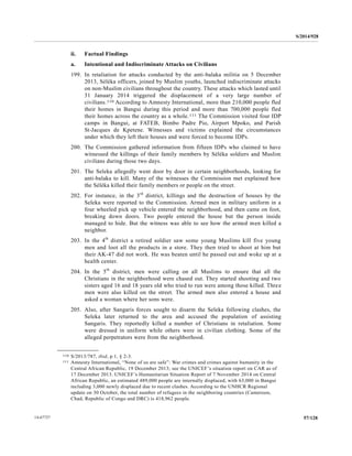 S/2014/928
57/12814-67727
ii. Factual Findings
a. Intentional and Indiscriminate Attacks on Civilians
199. In retaliation for attacks conducted by the anti-balaka militia on 5 December
2013, Séléka officers, joined by Muslim youths, launched indiscriminate attacks
on non-Muslim civilians throughout the country. These attacks which lasted until
31 January 2014 triggered the displacement of a very large number of
civilians.110 According to Amnesty International, more than 210,000 people fled
their homes in Bangui during this period and more than 700,000 people fled
their homes across the country as a whole.111 The Commission visited four IDP
camps in Bangui, at FATEB, Bimbo Padre Pio, Airport Mpoko, and Parish
St-Jacques de Kpetene. Witnesses and victims explained the circumstances
under which they left their houses and were forced to become IDPs.
200. The Commission gathered information from fifteen IDPs who claimed to have
witnessed the killings of their family members by Séléka soldiers and Muslim
civilians during those two days.
201. The Seleka allegedly went door by door in certain neighborhoods, looking for
anti-balaka to kill. Many of the witnesses the Commission met explained how
the Séléka killed their family members or people on the street.
202. For instance, in the 3rd
district, killings and the destruction of houses by the
Seleka were reported to the Commission. Armed men in military uniform in a
four wheeled pick up vehicle entered the neighborhood, and then came on foot,
breaking down doors. Two people entered the house but the person inside
managed to hide. But the witness was able to see how the armed men killed a
neighbor.
203. In the 4th
district a retired soldier saw some young Muslims kill five young
men and loot all the products in a store. They then tried to shoot at him but
their AK-47 did not work. He was beaten until he passed out and woke up at a
health center.
204. In the 5th
district, men were calling on all Muslims to ensure that all the
Christians in the neighborhood were chased out. They started shooting and two
sisters aged 16 and 18 years old who tried to run were among those killed. Three
men were also killed on the street. The armed men also entered a house and
asked a woman where her sons were.
205. Also, after Sangaris forces sought to disarm the Seleka following clashes, the
Seleka later returned to the area and accused the population of assisting
Sangaris. They reportedly killed a number of Christians in retaliation. Some
were dressed in uniform while others were in civilian clothing. Some of the
alleged perpetrators were from the neighborhood.
__________________
110 S/2013/787, ibid, p.1, § 2-3.
111 Amnesty International, “None of us are safe”: War crimes and crimes against humanity in the
Central African Republic, 19 December 2013; see the UNICEF’s situation report on CAR as of
17 December 2013. UNICEF’s Humanitarian Situation Report of 7 November 2014 on Central
African Republic, an estimated 489,000 people are internally displaced, with 63,000 in Bangui
including 3,000 newly displaced due to recent clashes. According to the UNHCR Regional
update on 30 October, the total number of refugees in the neighboring countries (Cameroon,
Chad, Republic of Congo and DRC) is 418,962 people.
 