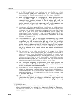 S/2014/928
14-6772758/128
206. In the PK5 neighborhood, young Muslims in a four-wheeled drive vehicle
started shooting at non-Muslims. A person met by the Commission provided a
list of names of the alleged perpetrators, who were all residents of the PK5.
207. Some witnesses claimed that on 5 December 2013, when moving from their
house to the IDP site of St-Jacques in the Kpetene area in Bangui, they were
chased by Séléka elements, and their 35 year old nephew was killed. The
perpetrators cut off his sexual organ and went away with it. Another witness
testified that, under the instructions of a Séléka General, the Séléka soldiers shot
dead a Christian man in front of his mother on 5 December 2013.
208. According to information gathered by the Commission, the Séléka elements
were killing any Christians or non-Muslims they met on their way. Many of the
perpetrators were dressed in military attire, while others were in civilian clothes.
Some of the killers lived in the same neighborhood as their victims. One
witness’s elder brother was killed by a stray bullet on 22 December 2013. As a
result of the continuous insecurity, he fled his house and settled in the FATEB
IDP camp on 3 January 2014.
209. On 5 December 2013, a man, his three brothers and their mother were at home
when a group of young Muslims arrived. They were forced to their knees, and
the assailants shot dead the elder brother who was 25 years old. The mother
pleaded for the lives of her remaining children. They were spared by another
member of the Séléka who convinced his colleagues to stop the killing and leave
the scene. Immediately after the incident the witness and his family settled in the
IDP site of St-Jacques in the Kpetene area the same day that his dead brother
was buried.
210. The vast majority of the bodies were brought to the morgue of the Hôpital
communautaire, but also to other hospitals. The normal practice would be to
register and proceed to the identification of the bodies that are brought to the
morgue but it could not be done because of the high numbers of casualties. It is
estimated that about 95% of the people that were killed by the Séléka were men.
A staff from the Hospital told the Commission that there were pregnant women
and children amongst the dead and that the majority were civilians.
211. The Commission interviewed a humanitarian worker who confirmed that
numerous bodies were brought to the morgue of the hospital. He took some
pictures and provided copies to the Commission.112
212. The Commission was not in a position to accurately determine the exact death
toll and the actual number of people injured. But the morgue received a total of
161 bodies between 5 and 7 December 2013. And according to a Humanitarian
source, a total number of 736 bodies were recovered between December 5 and
31 December of 2013.113
213. Information available from reliable open-source material indicates that around
1,000 people were killed on the 5 and 6 of December, that figure included both
Christians and Muslims victims.114 The same report highlights that many
__________________
112 See Annex IV, p. 127.
113 The number of casualties does not include the bodies that were brought to the Mosque.
114 Amnesty International Report of 19 December 2013, in which it is estimated that between 800
and 1,200 people were killed in and around Bangui on 5 and 6 December 2013, the vast majority
of whom were men.
 