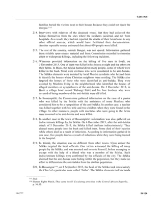 S/2014/928
59/12814-67727
families buried the victims next to their houses because they could not reach the
morgue.115
214. Interviews with relatives of the deceased reveal that they had collected the
bodies themselves from the sites where the incidents occurred, and not from
hospitals. As a result, they had not reported the deaths of their loved ones to any
other official sources, which would have facilitated their documentation.
Another reputable source estimated that about 459 people were killed.
215. The rest of the country, outside Bangui, was not spared. Information gathered
from reliable open-source material and from Commission-recorded testimonies
attest to widespread killings, including the following incidents.
216. Witnesses provided information on the killing of five men in Boali, on
3 December 2013. One of them was killed in his house at night and the others on
their farms. In Boali, the Séléka hunted down many people, some of whom were
killed in the bush. Most were civilians who were considered to be anti-balaka.
The Séléka elements were assisted by local Muslim residents who helped them
to identify the houses where Christian neighbors were residing. The Séléka also
targeted the homes of those who were identified as anti-balaka. They were
assisted by Muslims living in the neighborhood who identified the houses of
alleged members or sympathizers of the anti-balaka. On 3 December 2013, in
Boali a village head named Wabangi Fidel and his four brothers who were
accused of being members of the anti-balaka were all killed.
217. In Bossemptélé, the Commission gathered information on the case of a pastor
who was killed by the Séléka with the assistance of some Muslims who
considered him to be a sympathiser of the anti-balaka. In another case, a teacher
was killed together with his wife and two children when they were found in the
village. In other instances, people with machetes who were going to the farms
were assumed to be anti-balaka and were killed.
218. In another case in the town of Bossemptélé, information was also gathered on
indiscriminate killings by the Séléka. On 6 December 2013, after the anti-balaka
attack of 5 December 2013, the Séléka killed civilians indiscriminately. They
chased many people into the bush and killed them. Some died of their injuries
while others died as a result of infections. According to information gathered in
one case, five people died as a result of infections while they were being treated
in the hospital.
219. In Yaloké, the situation was no different from other towns. Upon arrival the
Séléka targeted the local officials. One victim witnessed the killing of many
people by the Séléka, and was arrested and tortured himself, before managing to
escape with the help of a friend who was a member of the Séléka. Such
indiscriminate killings were confirmed by the officials of the city. The Séléka
claimed that the anti-balaka were hiding within the population, but they made no
effort to differentiate the anti-balaka from the civilian population.
220. In Bossangoa116, on 8 September 2013, the head of the Séléka took into custody
the Chief of a particular zone called ‘Fulbe’. The Séléka elements tied his hands
__________________
115 Ibid.
116 Human Rights Watch, They came to kill: Escalating atrocities in the Central African Republic,
p. 30-33.
 