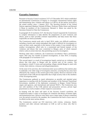 S/2014/928
14-677276/128
Executive Summary
Pursuant to Security Council resolution 2127 of 5 December 2013 which established
an International Commission of Inquiry to investigate international human rights
and humanitarian laws violation and abuses in CAR by all the parties involved in
the armed conflict since 1 January 2013. The Secretary-General of the United
Nations appointed Madame Fatimata M’Baye, Professor Philip Alston and Bernard
A Muna as members of the Commission. Bernard A. Muna was asked by the
Secretary-General to Chair the Commission.
In paragraph 24 of resolution 2127, the Security Council requested the Commission
to compile information to help identify the perpetrators of such violations and
abuses, point to their possible criminal responsibility and help ensure that those
responsible are held accountable.
The Commission started work only in April 2014, under very difficult conditions,
including a hostile and violent atmosphere that made it difficult for investigators to
carry out their work, especially in the interior of the country. It was initially able to
conduct investigations, albeit only in a constrained and limited manner, of the
violations and abuses that were committed in Bangui, parts of which enjoyed
relative calm at certain intervals, thus permitting access by investigators.
Working under these conditions, the Commission nevertheless filed a preliminary
report, after only two months of limited investigations, in June 2014, in keeping
with paragraph 25 of resolution 2127.
This second report is a result of investigations largely carried out on violations and
abuses that took place in Bangui and the western part of the country. The
investigators visited 15 towns and surrounding villages outside Bangui to meet with
victims, their relatives, witnesses and alleged perpetrators.
At the onset of its activities, the Commission drew up an ambitious but realistic plan
to undertake a far wider range of investigative missions, covering the key areas most
affected by the violence in the western part of the country. However missions to the
central part of the CAR proved impossible due to high security risks to the members
of the investigating teams.
The Commission gathered as much information as possible and attached great
importance to meeting with the President and members of the National Transitional
Government, members of the diplomatic community in Bangui, United Nations
organs and agencies, and international and national NGO’s. The Commission also
met with members of the CAR judicial and prosecution services, private legal
practitioners as well as leaders of their respective associations.
In keeping with the letter and spirit of the Security Council resolution, the
Commission made it a duty to investigate all violations and abuses of human rights
and humanitarian laws. However since there were a large range of abuses committed
over the period covered by the mandate, the Commission has had to focus most of
its efforts on the more serious abuses.
The Commission carried out 910 interviews with victims, witnesses, family
members and other relevant individuals in CAR as well as those who fled to
Cameroon.
 
